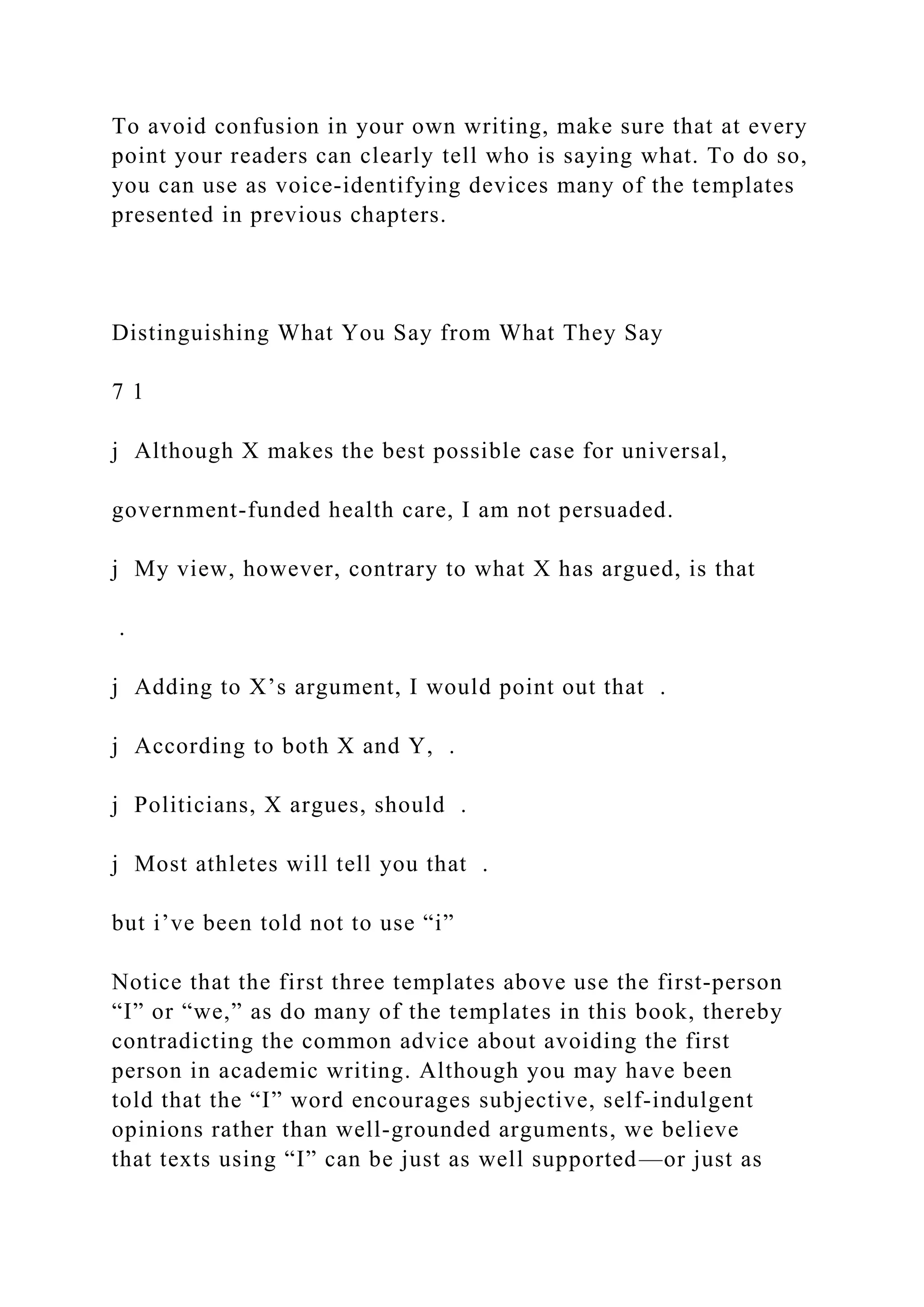 To avoid confusion in your own writing, make sure that at every
point your readers can clearly tell who is saying what. To do so,
you can use as voice-identifying devices many of the templates
presented in previous chapters.
Distinguishing What You Say from What They Say
7 1
j Although X makes the best possible case for universal,
government-funded health care, I am not persuaded.
j My view, however, contrary to what X has argued, is that
.
j Adding to X’s argument, I would point out that .
j According to both X and Y, .
j Politicians, X argues, should .
j Most athletes will tell you that .
but i’ve been told not to use “i”
Notice that the first three templates above use the first-person
“I” or “we,” as do many of the templates in this book, thereby
contradicting the common advice about avoiding the first
person in academic writing. Although you may have been
told that the “I” word encourages subjective, self­indulgent
opinions rather than well-grounded arguments, we believe
that texts using “I” can be just as well supported—or just as
 