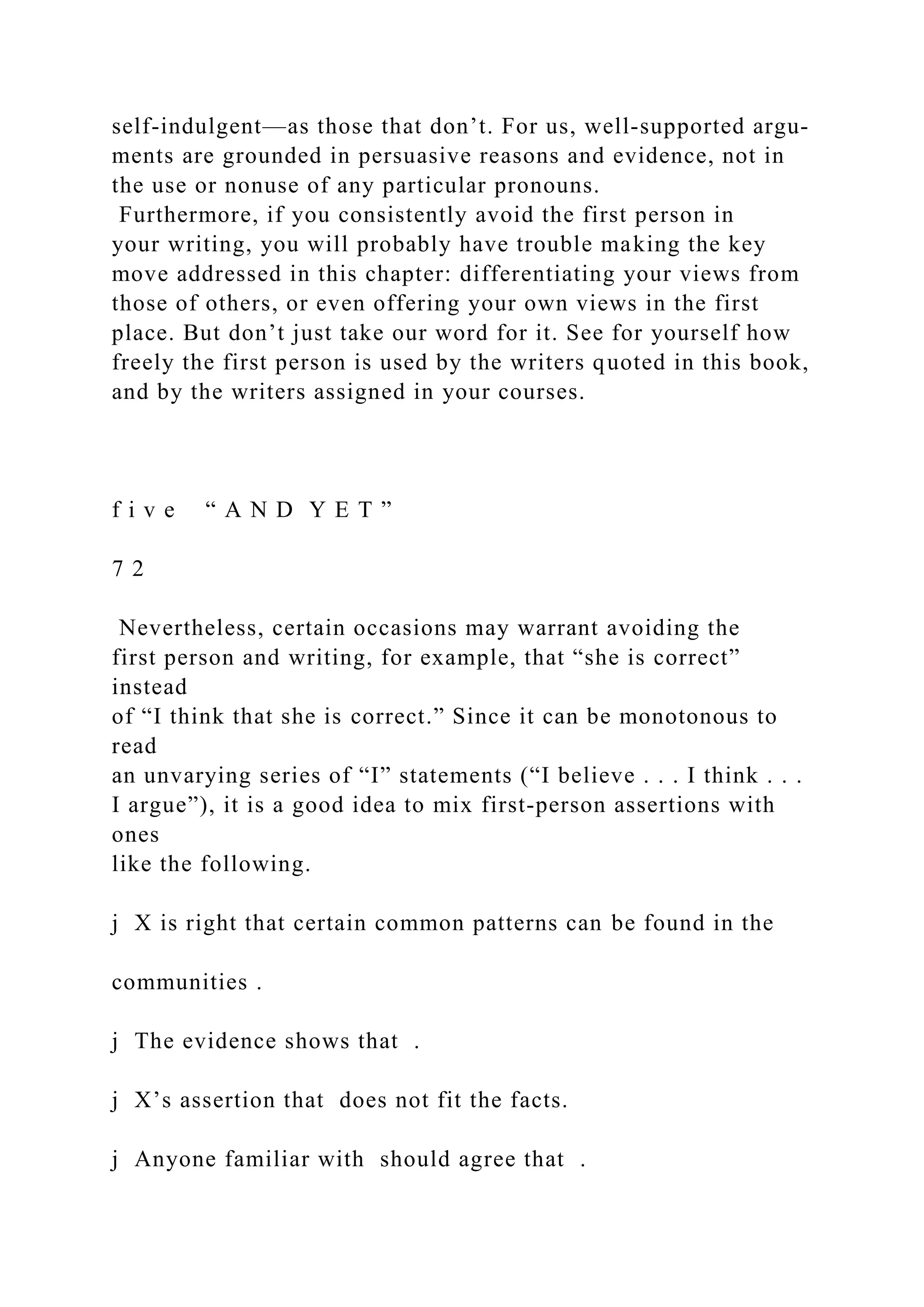 self-indulgent—as those that don’t. For us, well­supported argu­
ments are grounded in persuasive reasons and evidence, not in
the use or nonuse of any particular pronouns.
Furthermore, if you consistently avoid the first person in
your writing, you will probably have trouble making the key
move addressed in this chapter: differentiating your views from
those of others, or even offering your own views in the first
place. But don’t just take our word for it. See for yourself how
freely the first person is used by the writers quoted in this book,
and by the writers assigned in your courses.
f i v e “ A N D Y E T ”
7 2
Nevertheless, certain occasions may warrant avoiding the
first person and writing, for example, that “she is correct”
instead
of “I think that she is correct.” Since it can be monotonous to
read
an unvarying series of “I” statements (“I believe . . . I think . . .
I argue”), it is a good idea to mix first­person assertions with
ones
like the following.
j X is right that certain common patterns can be found in the
communities .
j The evidence shows that .
j X’s assertion that does not fit the facts.
j Anyone familiar with should agree that .
 