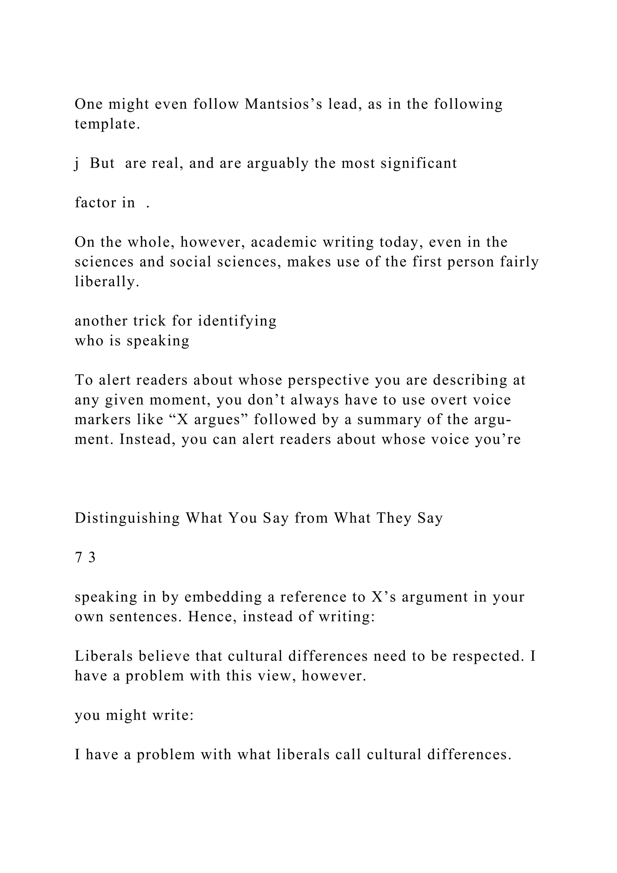 One might even follow Mantsios’s lead, as in the following
template.
j But are real, and are arguably the most significant
factor in .
On the whole, however, academic writing today, even in the
sciences and social sciences, makes use of the first person fairly
liberally.
another trick for identifying
who is speaking
To alert readers about whose perspective you are describing at
any given moment, you don’t always have to use overt voice
markers like “X argues” followed by a summary of the argu­
ment. Instead, you can alert readers about whose voice you’re
Distinguishing What You Say from What They Say
7 3
speaking in by embedding a reference to X’s argument in your
own sentences. Hence, instead of writing:
Liberals believe that cultural differences need to be respected. I
have a problem with this view, however.
you might write:
I have a problem with what liberals call cultural differences.
 