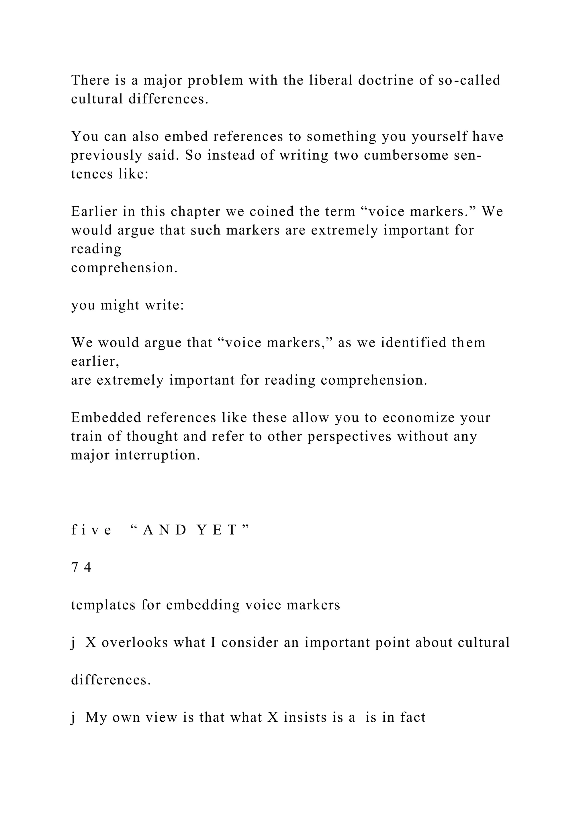 There is a major problem with the liberal doctrine of so-called
cultural differences.
You can also embed references to something you yourself have
previously said. So instead of writing two cumbersome sen-
tences like:
Earlier in this chapter we coined the term “voice markers.” We
would argue that such markers are extremely important for
reading
comprehension.
you might write:
We would argue that “voice markers,” as we identified them
earlier,
are extremely important for reading comprehension.
Embedded references like these allow you to economize your
train of thought and refer to other perspectives without any
major interruption.
f i v e “ A N D Y E T ”
7 4
templates for embedding voice markers
j X overlooks what I consider an important point about cultural
differences.
j My own view is that what X insists is a is in fact
 