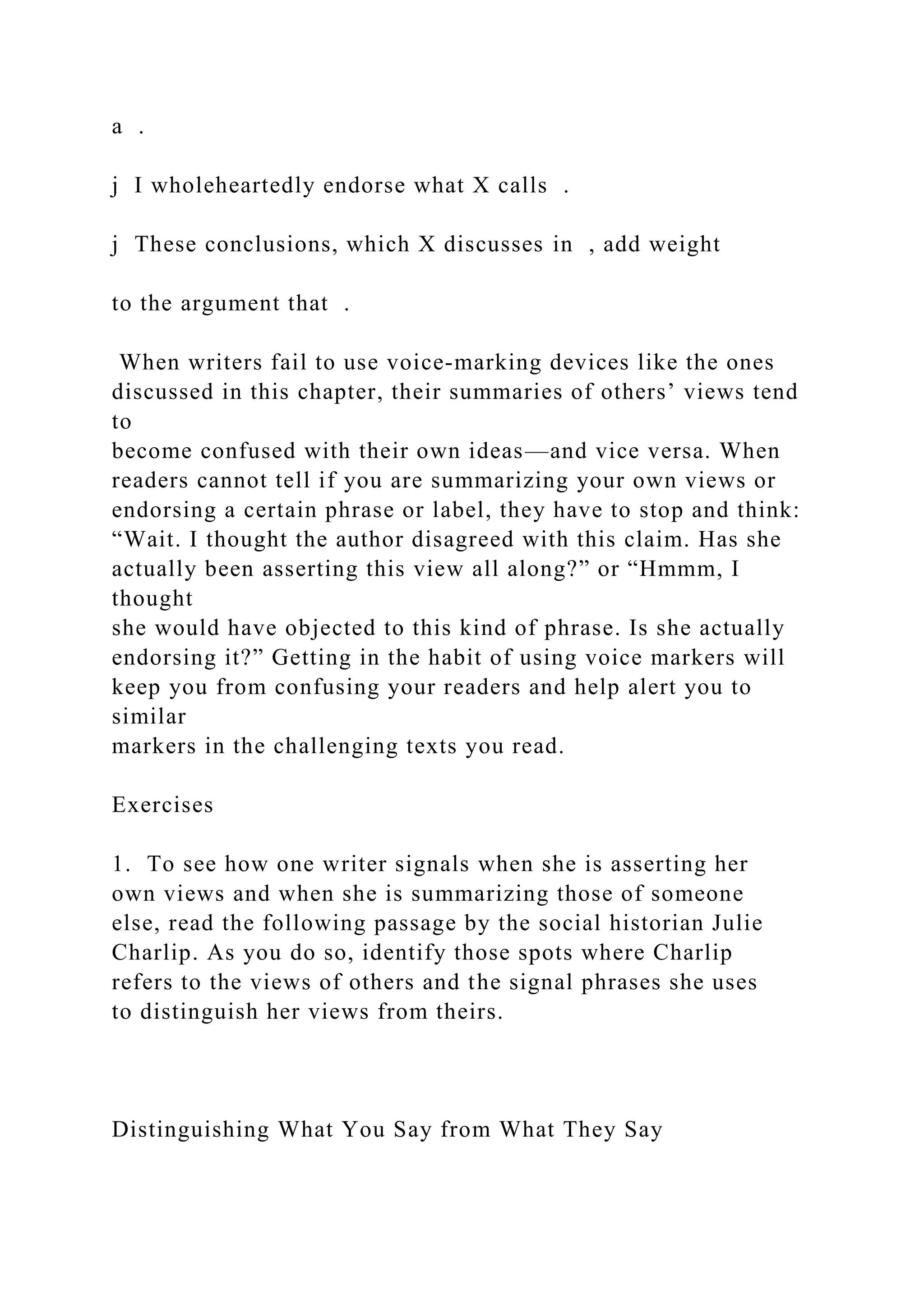 a .
j I wholeheartedly endorse what X calls .
j These conclusions, which X discusses in , add weight
to the argument that .
When writers fail to use voice-marking devices like the ones
discussed in this chapter, their summaries of others’ views tend
to
become confused with their own ideas—and vice versa. When
readers cannot tell if you are summarizing your own views or
endorsing a certain phrase or label, they have to stop and think:
“Wait. I thought the author disagreed with this claim. Has she
actually been asserting this view all along?” or “Hmmm, I
thought
she would have objected to this kind of phrase. Is she actually
endorsing it?” Getting in the habit of using voice markers will
keep you from confusing your readers and help alert you to
similar
markers in the challenging texts you read.
Exercises
1. To see how one writer signals when she is asserting her
own views and when she is summarizing those of someone
else, read the following passage by the social historian Julie
Charlip. As you do so, identify those spots where Charlip
refers to the views of others and the signal phrases she uses
to distinguish her views from theirs.
Distinguishing What You Say from What They Say
 
