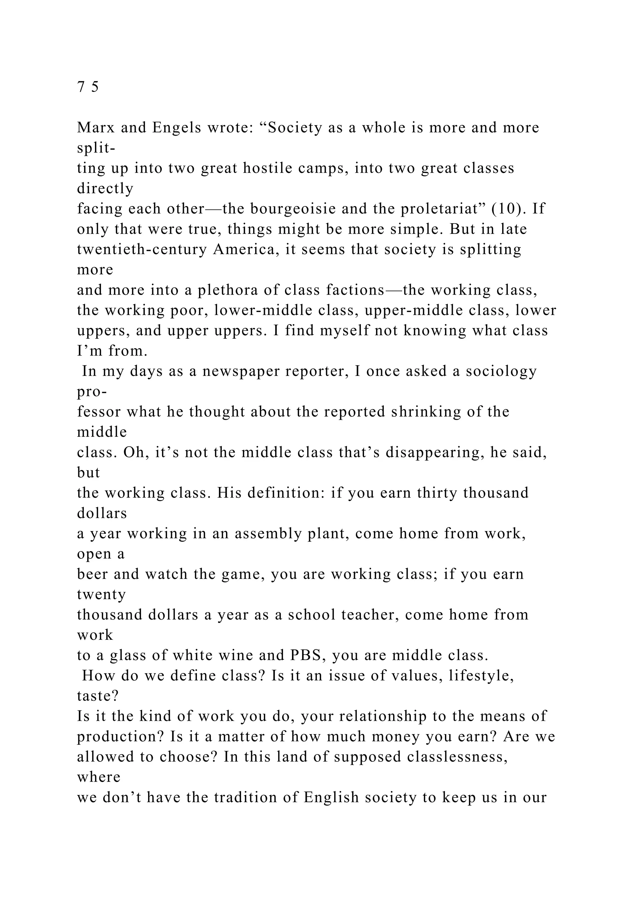 7 5
Marx and Engels wrote: “Society as a whole is more and more
split-
ting up into two great hostile camps, into two great classes
directly
facing each other—the bourgeoisie and the proletariat” (10). If
only that were true, things might be more simple. But in late
twentieth-century America, it seems that society is splitting
more
and more into a plethora of class factions—the working class,
the working poor, lower-middle class, upper-middle class, lower
uppers, and upper uppers. I find myself not knowing what class
I’m from.
In my days as a newspaper reporter, I once asked a sociology
pro-
fessor what he thought about the reported shrinking of the
middle
class. Oh, it’s not the middle class that’s disappearing, he said,
but
the working class. His definition: if you earn thirty thousand
dollars
a year working in an assembly plant, come home from work,
open a
beer and watch the game, you are working class; if you earn
twenty
thousand dollars a year as a school teacher, come home from
work
to a glass of white wine and PBS, you are middle class.
How do we define class? Is it an issue of values, lifestyle,
taste?
Is it the kind of work you do, your relationship to the means of
production? Is it a matter of how much money you earn? Are we
allowed to choose? In this land of supposed classlessness,
where
we don’t have the tradition of English society to keep us in our
 