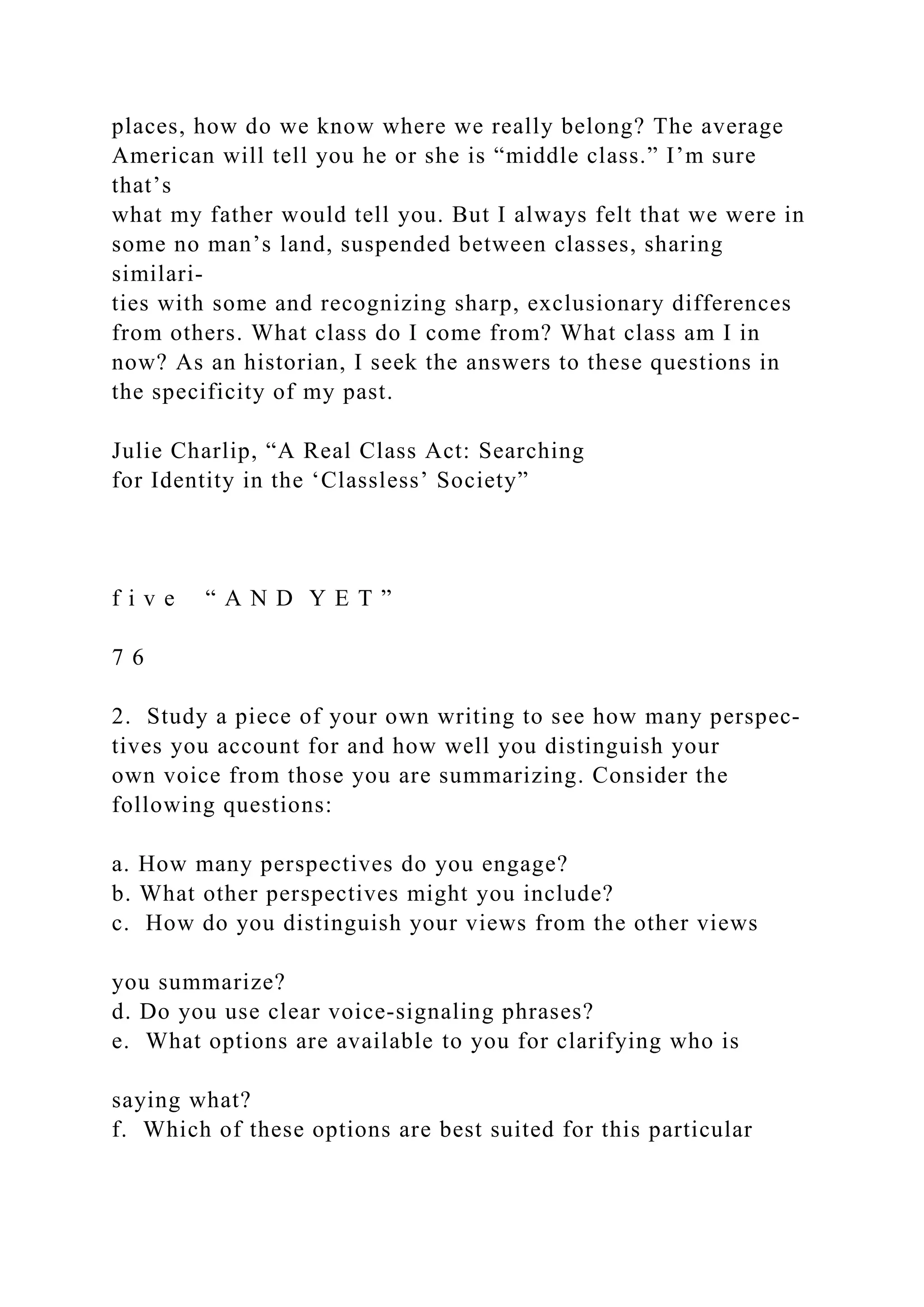 places, how do we know where we really belong? The average
American will tell you he or she is “middle class.” I’m sure
that’s
what my father would tell you. But I always felt that we were in
some no man’s land, suspended between classes, sharing
similari-
ties with some and recognizing sharp, exclusionary differences
from others. What class do I come from? What class am I in
now? As an historian, I seek the answers to these questions in
the specificity of my past.
Julie Charlip, “A Real Class Act: Searching
for Identity in the ‘Classless’ Society”
f i v e “ A N D Y E T ”
7 6
2. Study a piece of your own writing to see how many perspec-
tives you account for and how well you distinguish your
own voice from those you are summarizing. Consider the
following questions:
a. How many perspectives do you engage?
b. What other perspectives might you include?
c. How do you distinguish your views from the other views
you summarize?
d. Do you use clear voice-signaling phrases?
e. What options are available to you for clarifying who is
saying what?
f. Which of these options are best suited for this particular
 
