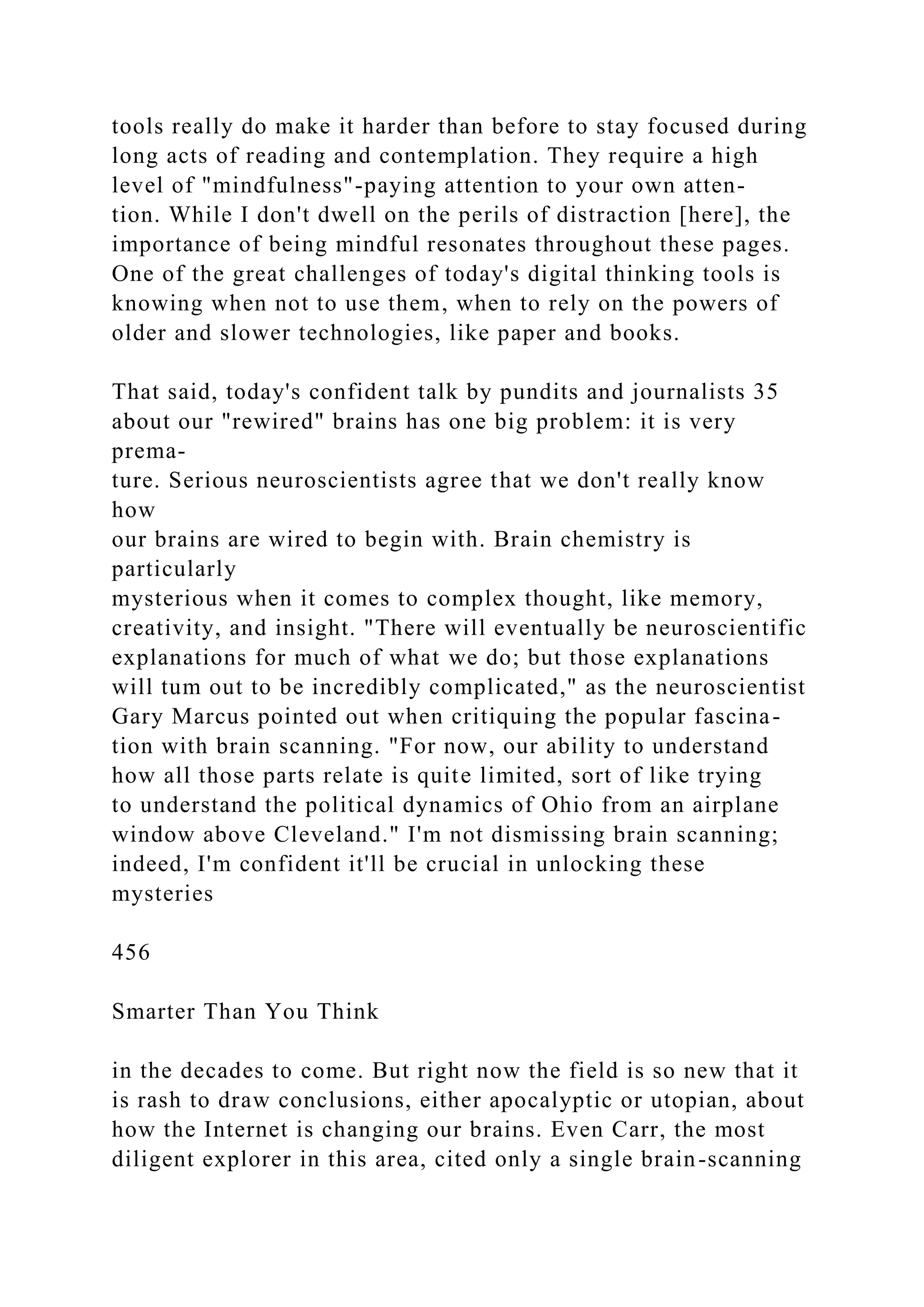tools really do make it harder than before to stay focused during
long acts of reading and contemplation. They require a high
level of "mindfulness"-paying attention to your own atten-
tion. While I don't dwell on the perils of distraction [here], the
importance of being mindful resonates throughout these pages.
One of the great challenges of today's digital thinking tools is
knowing when not to use them, when to rely on the powers of
older and slower technologies, like paper and books.
That said, today's confident talk by pundits and journalists 35
about our "rewired" brains has one big problem: it is very
prema-
ture. Serious neuroscientists agree that we don't really know
how
our brains are wired to begin with. Brain chemistry is
particularly
mysterious when it comes to complex thought, like memory,
creativity, and insight. "There will eventually be neuroscientific
explanations for much of what we do; but those explanations
will tum out to be incredibly complicated," as the neuroscientist
Gary Marcus pointed out when critiquing the popular fascina-
tion with brain scanning. "For now, our ability to understand
how all those parts relate is quite limited, sort of like trying
to understand the political dynamics of Ohio from an airplane
window above Cleveland." I'm not dismissing brain scanning;
indeed, I'm confident it'll be crucial in unlocking these
mysteries
456
Smarter Than You Think
in the decades to come. But right now the field is so new that it
is rash to draw conclusions, either apocalyptic or utopian, about
how the Internet is changing our brains. Even Carr, the most
diligent explorer in this area, cited only a single brain-scanning
 
