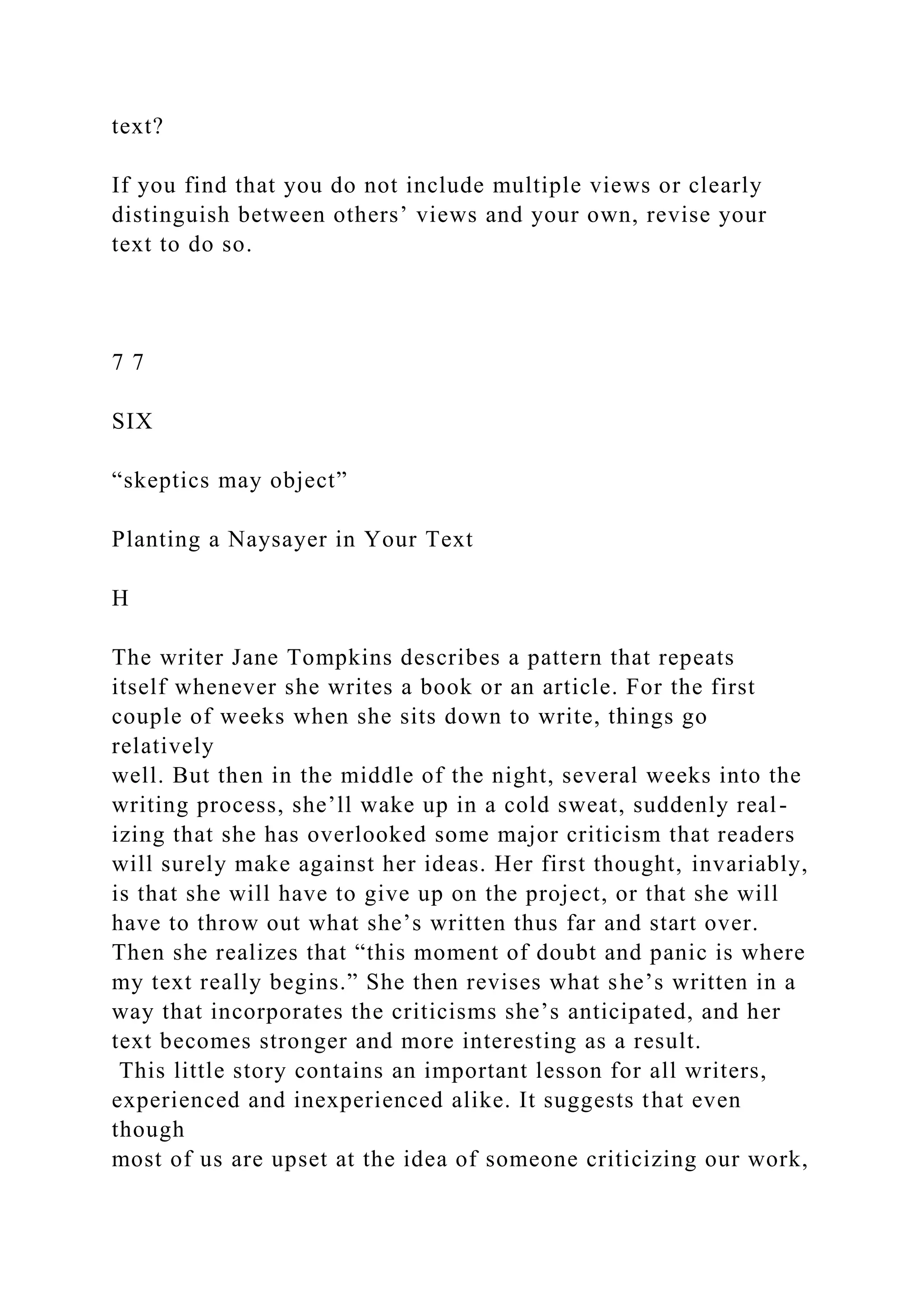 text?
If you find that you do not include multiple views or clearly
distinguish between others’ views and your own, revise your
text to do so.
7 7
SIX
“skeptics may object”
Planting a Naysayer in Your Text
H
The writer Jane Tompkins describes a pattern that repeats
itself whenever she writes a book or an article. For the first
couple of weeks when she sits down to write, things go
relatively
well. But then in the middle of the night, several weeks into the
writing process, she’ll wake up in a cold sweat, suddenly real-
izing that she has overlooked some major criticism that readers
will surely make against her ideas. Her first thought, invariably,
is that she will have to give up on the project, or that she will
have to throw out what she’s written thus far and start over.
Then she realizes that “this moment of doubt and panic is where
my text really begins.” She then revises what she’s written in a
way that incorporates the criticisms she’s anticipated, and her
text becomes stronger and more interesting as a result.
This little story contains an important lesson for all writers,
experienced and inexperienced alike. It suggests that even
though
most of us are upset at the idea of someone criticizing our work,
 