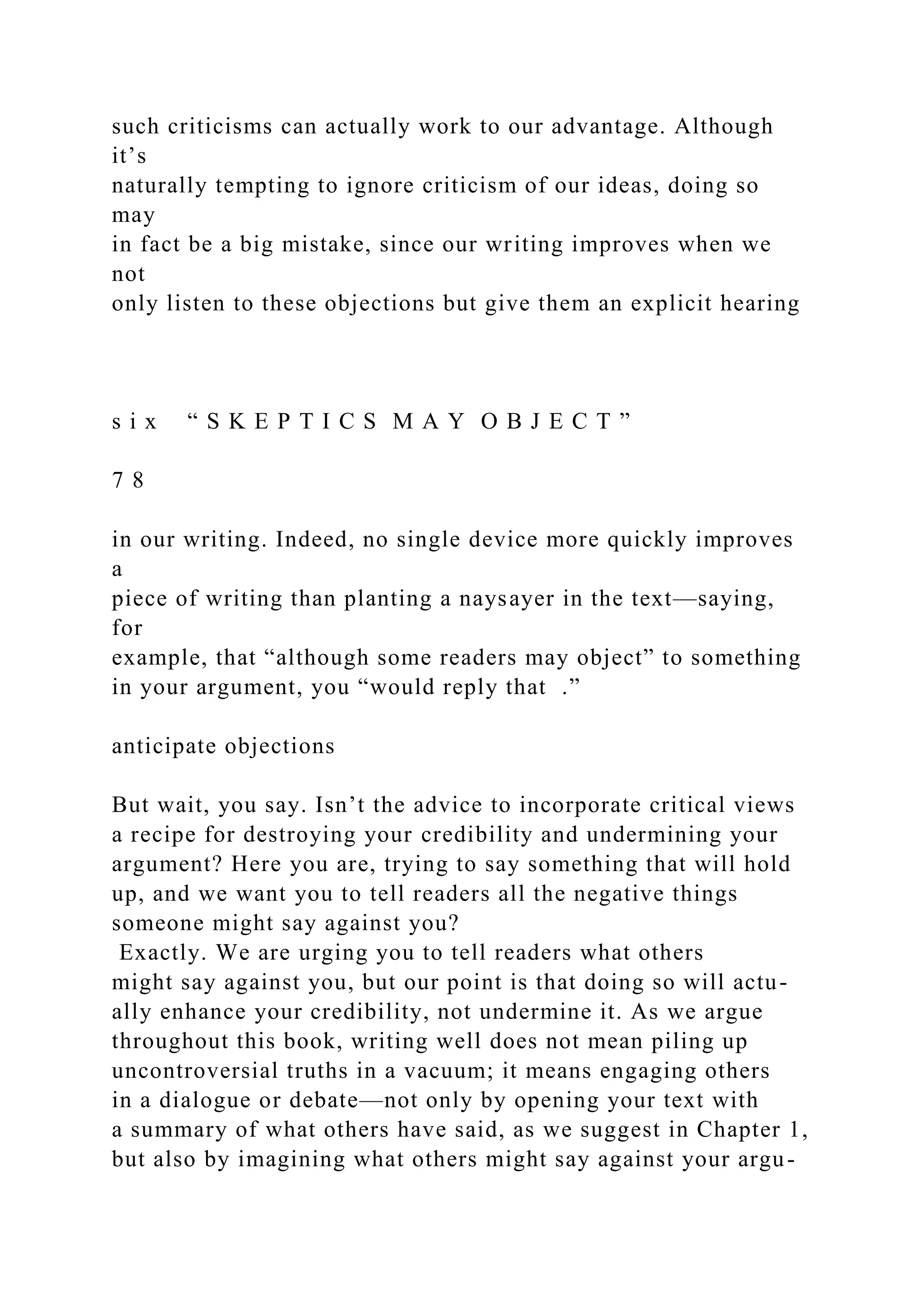 such criticisms can actually work to our advantage. Although
it’s
naturally tempting to ignore criticism of our ideas, doing so
may
in fact be a big mistake, since our writing improves when we
not
only listen to these objections but give them an explicit hearing
s i x “ S K E P T I C S M A Y O B J E C T ”
7 8
in our writing. Indeed, no single device more quickly improves
a
piece of writing than planting a naysayer in the text—saying,
for
example, that “although some readers may object” to something
in your argument, you “would reply that .”
anticipate objections
But wait, you say. Isn’t the advice to incorporate critical views
a recipe for destroying your credibility and undermining your
argument? Here you are, trying to say something that will hold
up, and we want you to tell readers all the negative things
someone might say against you?
Exactly. We are urging you to tell readers what others
might say against you, but our point is that doing so will actu-
ally enhance your credibility, not undermine it. As we argue
throughout this book, writing well does not mean piling up
uncontroversial truths in a vacuum; it means engaging others
in a dialogue or debate—not only by opening your text with
a summary of what others have said, as we suggest in Chapter 1,
but also by imagining what others might say against your argu-
 
