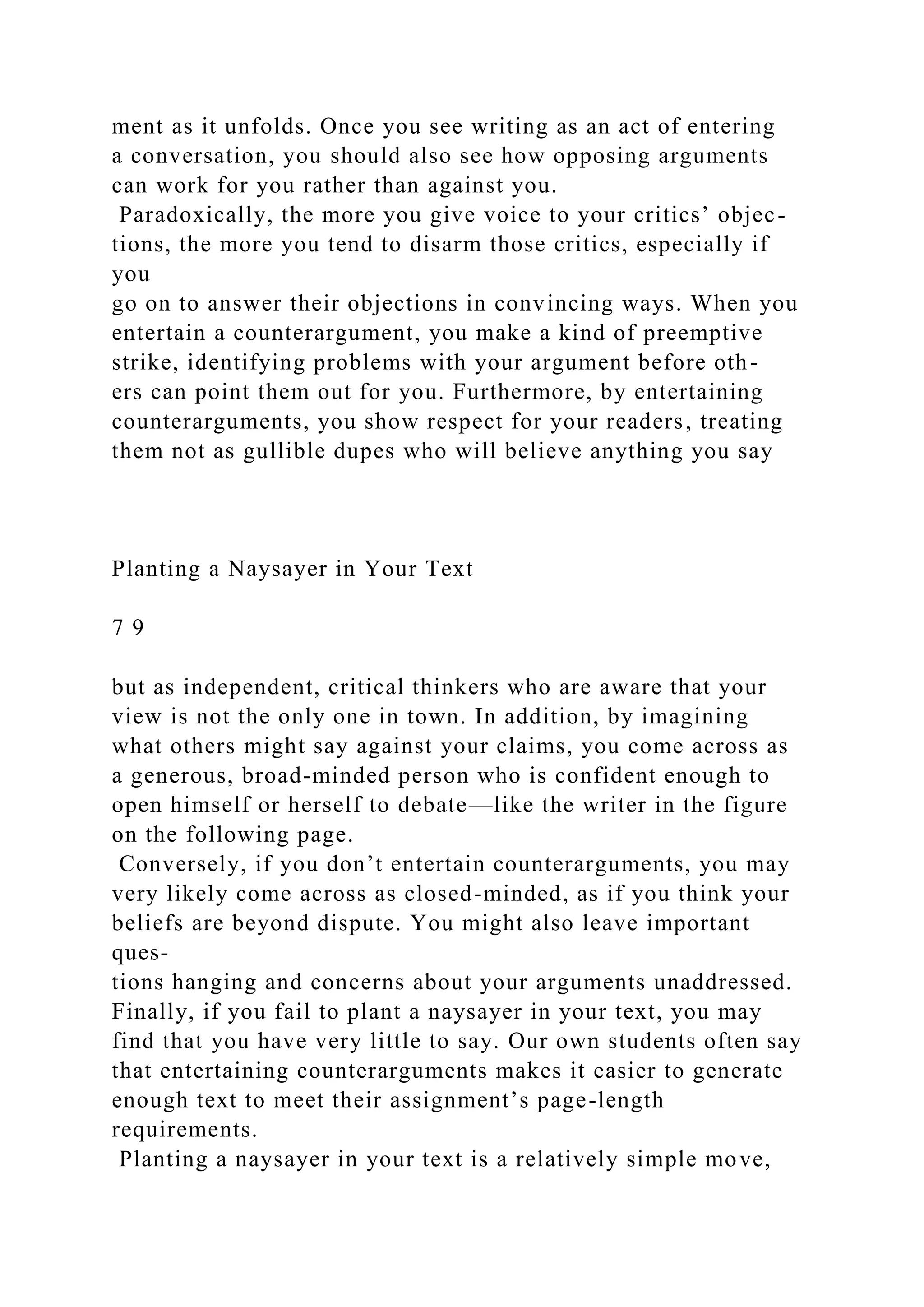 ment as it unfolds. Once you see writing as an act of entering
a conversation, you should also see how opposing arguments
can work for you rather than against you.
Paradoxically, the more you give voice to your critics’ objec-
tions, the more you tend to disarm those critics, especially if
you
go on to answer their objections in convincing ways. When you
entertain a counterargument, you make a kind of preemptive
strike, identifying problems with your argument before oth-
ers can point them out for you. Furthermore, by entertaining
counterarguments, you show respect for your readers, treating
them not as gullible dupes who will believe anything you say
Planting a Naysayer in Your Text
7 9
but as independent, critical thinkers who are aware that your
view is not the only one in town. In addition, by imagining
what others might say against your claims, you come across as
a generous, broad-minded person who is confident enough to
open himself or herself to debate—like the writer in the figure
on the following page.
Conversely, if you don’t entertain counterarguments, you may
very likely come across as closed-minded, as if you think your
beliefs are beyond dispute. You might also leave important
ques-
tions hanging and concerns about your arguments unaddressed.
Finally, if you fail to plant a naysayer in your text, you may
find that you have very little to say. Our own students often say
that entertaining counterarguments makes it easier to generate
enough text to meet their assignment’s page-length
requirements.
Planting a naysayer in your text is a relatively simple move,
 