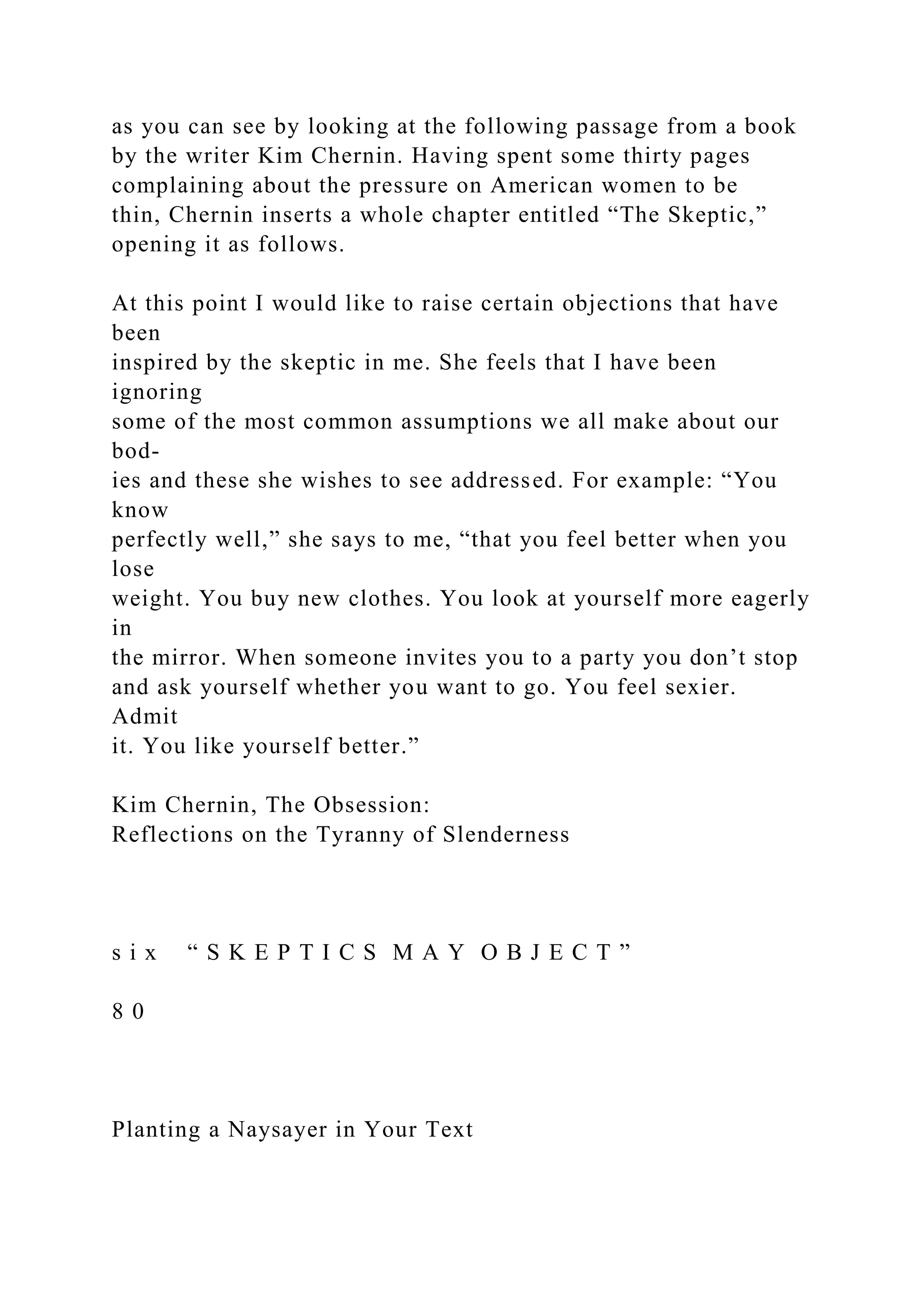 as you can see by looking at the following passage from a book
by the writer Kim Chernin. Having spent some thirty pages
complaining about the pressure on American women to be
thin, Chernin inserts a whole chapter entitled “The Skeptic,”
opening it as follows.
At this point I would like to raise certain objections that have
been
inspired by the skeptic in me. She feels that I have been
ignoring
some of the most common assumptions we all make about our
bod-
ies and these she wishes to see addressed. For example: “You
know
perfectly well,” she says to me, “that you feel better when you
lose
weight. You buy new clothes. You look at yourself more eagerly
in
the mirror. When someone invites you to a party you don’t stop
and ask yourself whether you want to go. You feel sexier.
Admit
it. You like yourself better.”
Kim Chernin, The Obsession:
Reflections on the Tyranny of Slenderness
s i x “ S K E P T I C S M A Y O B J E C T ”
8 0
Planting a Naysayer in Your Text
 
