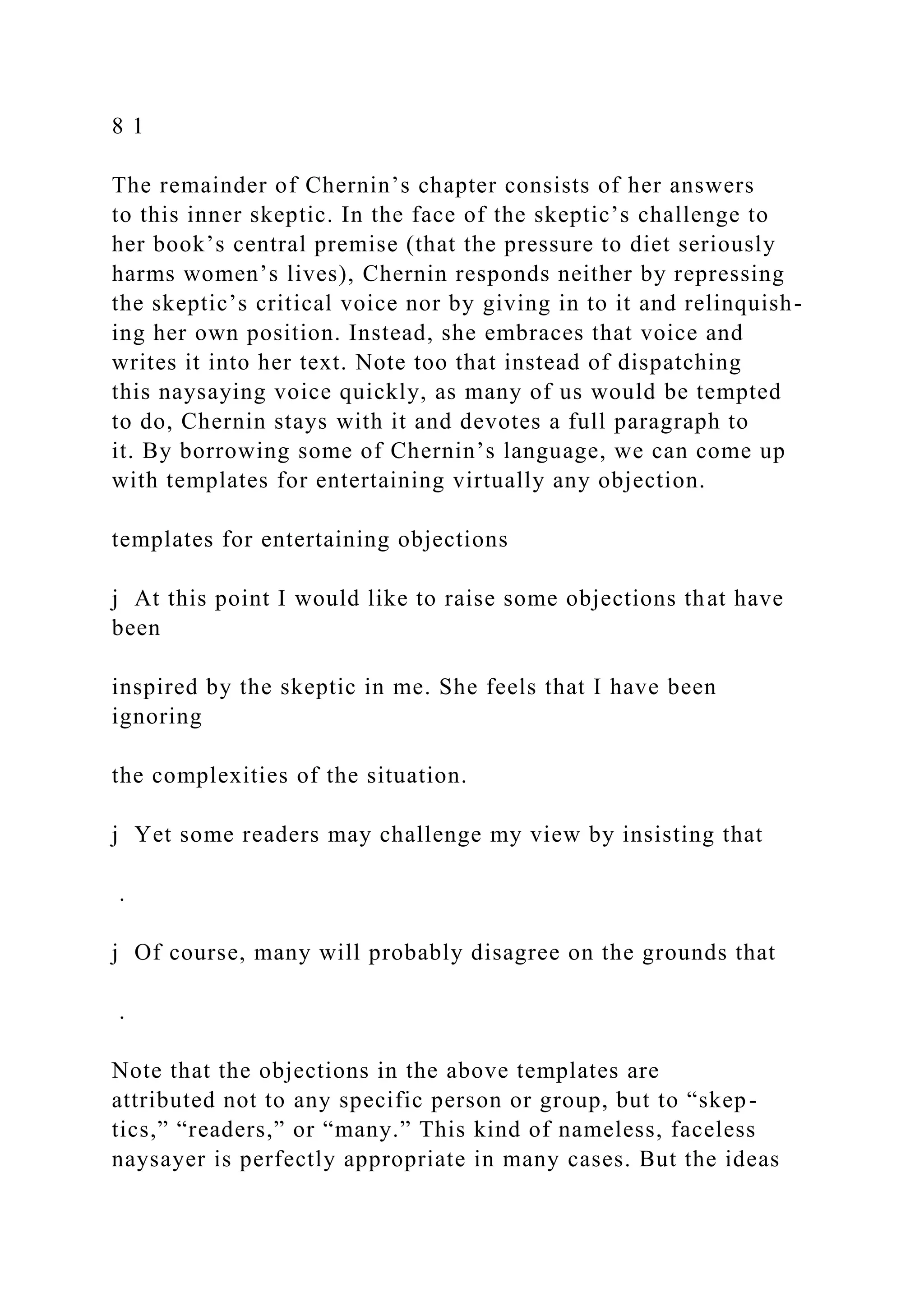 8 1
The remainder of Chernin’s chapter consists of her answers
to this inner skeptic. In the face of the skeptic’s challenge to
her book’s central premise (that the pressure to diet seriously
harms women’s lives), Chernin responds neither by repressing
the skeptic’s critical voice nor by giving in to it and relinquish-
ing her own position. Instead, she embraces that voice and
writes it into her text. Note too that instead of dispatching
this naysaying voice quickly, as many of us would be tempted
to do, Chernin stays with it and devotes a full paragraph to
it. By borrowing some of Chernin’s language, we can come up
with templates for entertaining virtually any objection.
templates for entertaining objections
j At this point I would like to raise some objections that have
been
inspired by the skeptic in me. She feels that I have been
ignoring
the complexities of the situation.
j Yet some readers may challenge my view by insisting that
.
j Of course, many will probably disagree on the grounds that
.
Note that the objections in the above templates are
attributed not to any specific person or group, but to “skep-
tics,” “readers,” or “many.” This kind of nameless, faceless
naysayer is perfectly appropriate in many cases. But the ideas
 