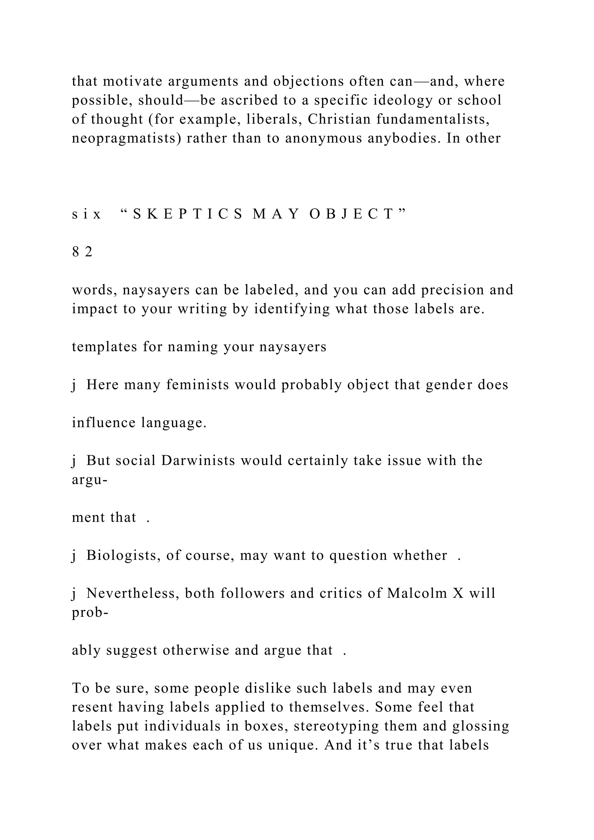 that motivate arguments and objections often can—and, where
possible, should—be ascribed to a specific ideology or school
of thought (for example, liberals, Christian fundamentalists,
neopragmatists) rather than to anonymous anybodies. In other
s i x “ S K E P T I C S M A Y O B J E C T ”
8 2
words, naysayers can be labeled, and you can add precision and
impact to your writing by identifying what those labels are.
templates for naming your naysayers
j Here many feminists would probably object that gender does
influence language.
j But social Darwinists would certainly take issue with the
argu-
ment that .
j Biologists, of course, may want to question whether .
j Nevertheless, both followers and critics of Malcolm X will
prob-
ably suggest otherwise and argue that .
To be sure, some people dislike such labels and may even
resent having labels applied to themselves. Some feel that
labels put individuals in boxes, stereotyping them and glossing
over what makes each of us unique. And it’s true that labels
 