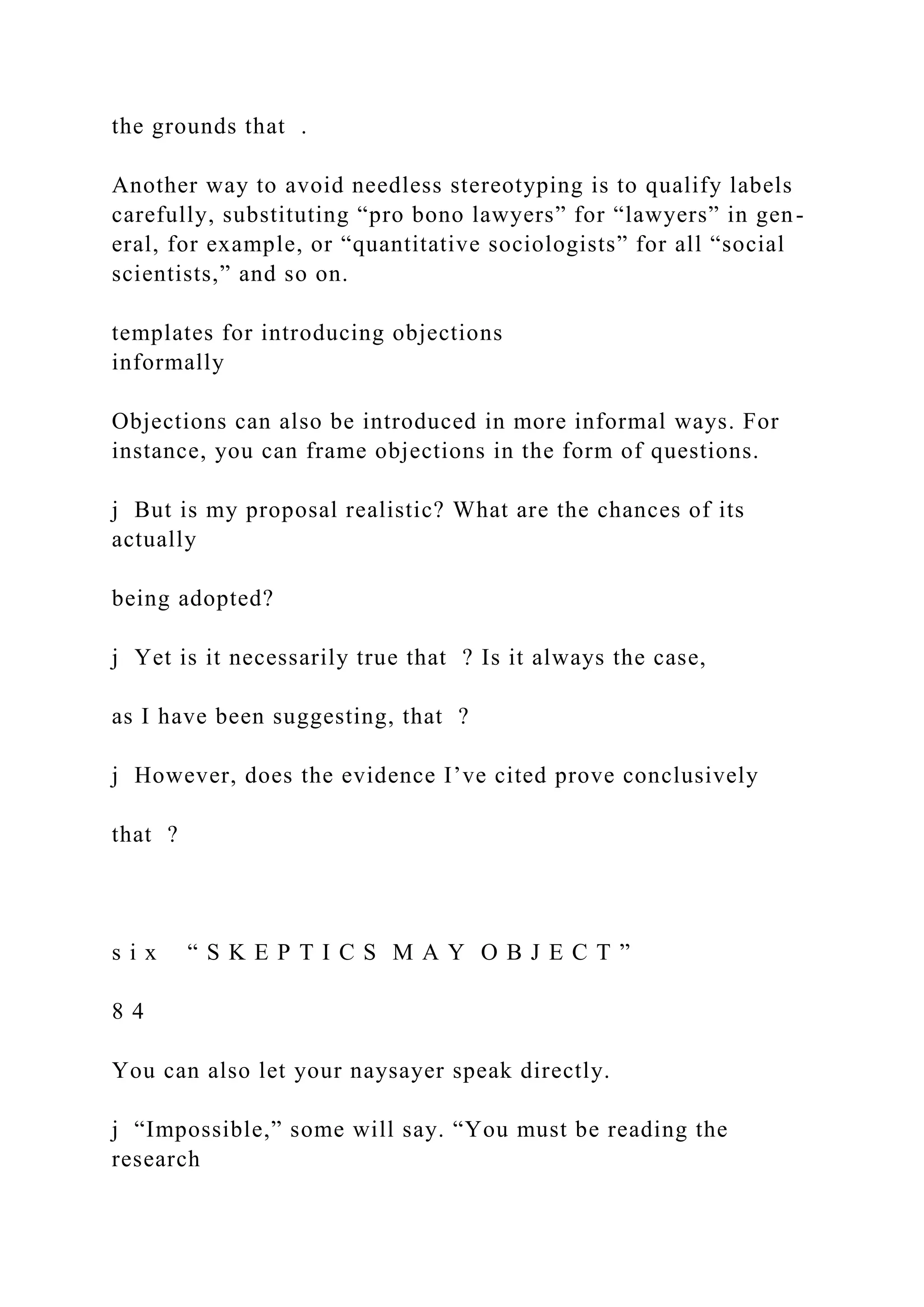 the grounds that .
Another way to avoid needless stereotyping is to qualify labels
carefully, substituting “pro bono lawyers” for “lawyers” in gen-
eral, for example, or “quantitative sociologists” for all “social
scientists,” and so on.
templates for introducing objections
informally
Objections can also be introduced in more informal ways. For
instance, you can frame objections in the form of questions.
j But is my proposal realistic? What are the chances of its
actually
being adopted?
j Yet is it necessarily true that ? Is it always the case,
as I have been suggesting, that ?
j However, does the evidence I’ve cited prove conclusively
that ?
s i x “ S K E P T I C S M A Y O B J E C T ”
8 4
You can also let your naysayer speak directly.
j “Impossible,” some will say. “You must be reading the
research
 