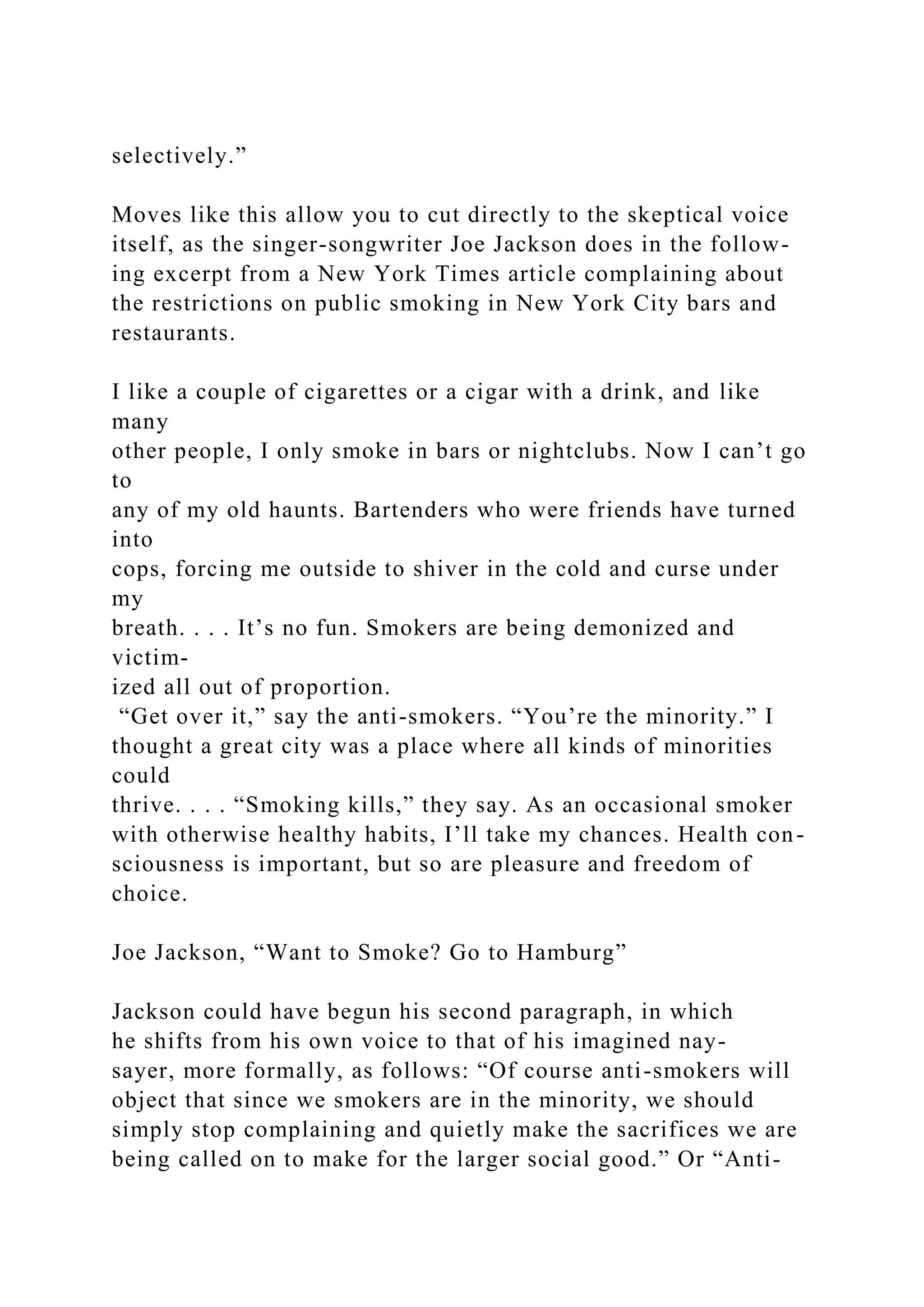 selectively.”
Moves like this allow you to cut directly to the skeptical voice
itself, as the singer-songwriter Joe Jackson does in the follow-
ing excerpt from a New York Times article complaining about
the restrictions on public smoking in New York City bars and
restaurants.
I like a couple of cigarettes or a cigar with a drink, and like
many
other people, I only smoke in bars or nightclubs. Now I can’t go
to
any of my old haunts. Bartenders who were friends have turned
into
cops, forcing me outside to shiver in the cold and curse under
my
breath. . . . It’s no fun. Smokers are being demonized and
victim-
ized all out of proportion.
“Get over it,” say the anti-smokers. “You’re the minority.” I
thought a great city was a place where all kinds of minorities
could
thrive. . . . “Smoking kills,” they say. As an occasional smoker
with otherwise healthy habits, I’ll take my chances. Health con-
sciousness is important, but so are pleasure and freedom of
choice.
Joe Jackson, “Want to Smoke? Go to Hamburg”
Jackson could have begun his second paragraph, in which
he shifts from his own voice to that of his imagined nay-
sayer, more formally, as follows: “Of course anti-smokers will
object that since we smokers are in the minority, we should
simply stop complaining and quietly make the sacrifices we are
being called on to make for the larger social good.” Or “Anti-
 
