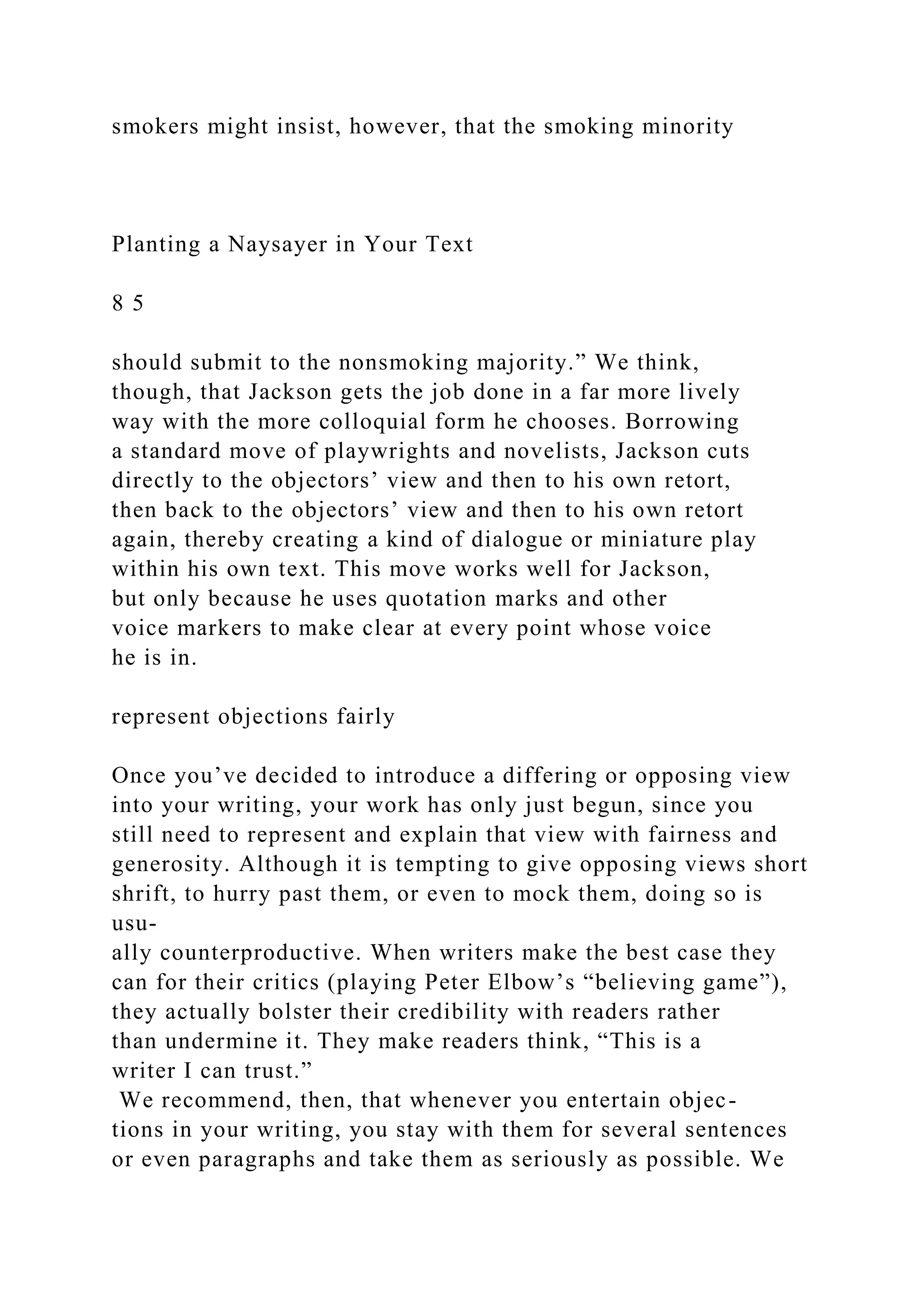 smokers might insist, however, that the smoking minority
Planting a Naysayer in Your Text
8 5
should submit to the nonsmoking majority.” We think,
though, that Jackson gets the job done in a far more lively
way with the more colloquial form he chooses. Borrowing
a standard move of playwrights and novelists, Jackson cuts
directly to the objectors’ view and then to his own retort,
then back to the objectors’ view and then to his own retort
again, thereby creating a kind of dialogue or miniature play
within his own text. This move works well for Jackson,
but only because he uses quotation marks and other
voice markers to make clear at every point whose voice
he is in.
represent objections fairly
Once you’ve decided to introduce a differing or opposing view
into your writing, your work has only just begun, since you
still need to represent and explain that view with fairness and
generosity. Although it is tempting to give opposing views short
shrift, to hurry past them, or even to mock them, doing so is
usu-
ally counterproductive. When writers make the best case they
can for their critics (playing Peter Elbow’s “believing game”),
they actually bolster their credibility with readers rather
than undermine it. They make readers think, “This is a
writer I can trust.”
We recommend, then, that whenever you entertain objec-
tions in your writing, you stay with them for several sentences
or even paragraphs and take them as seriously as possible. We
 