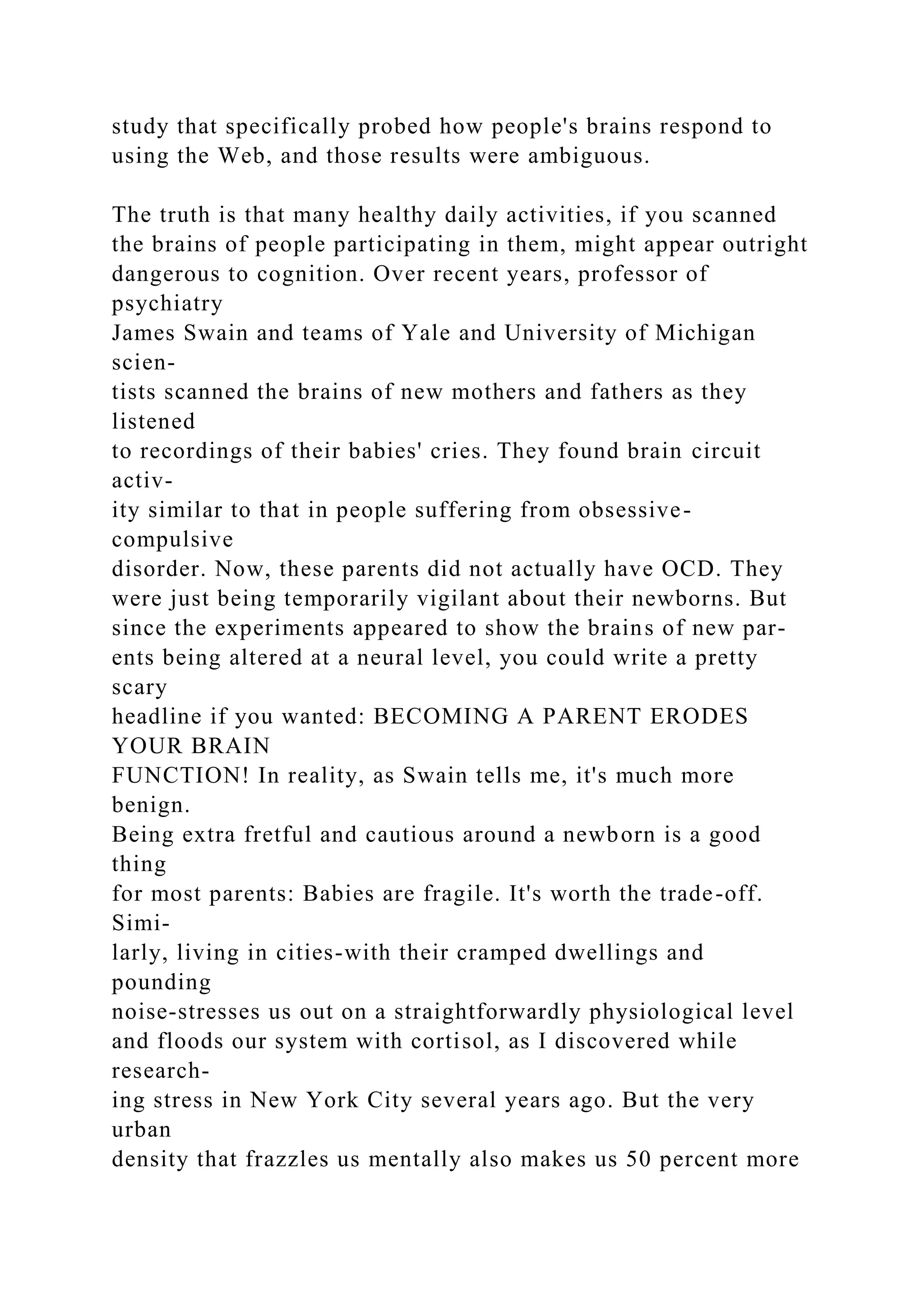 study that specifically probed how people's brains respond to
using the Web, and those results were ambiguous.
The truth is that many healthy daily activities, if you scanned
the brains of people participating in them, might appear outright
dangerous to cognition. Over recent years, professor of
psychiatry
James Swain and teams of Yale and University of Michigan
scien-
tists scanned the brains of new mothers and fathers as they
listened
to recordings of their babies' cries. They found brain circuit
activ-
ity similar to that in people suffering from obsessive-
compulsive
disorder. Now, these parents did not actually have OCD. They
were just being temporarily vigilant about their newborns. But
since the experiments appeared to show the brains of new par-
ents being altered at a neural level, you could write a pretty
scary
headline if you wanted: BECOMING A PARENT ERODES
YOUR BRAIN
FUNCTION! In reality, as Swain tells me, it's much more
benign.
Being extra fretful and cautious around a newborn is a good
thing
for most parents: Babies are fragile. It's worth the trade-off.
Simi-
larly, living in cities-with their cramped dwellings and
pounding
noise-stresses us out on a straightforwardly physiological level
and floods our system with cortisol, as I discovered while
research-
ing stress in New York City several years ago. But the very
urban
density that frazzles us mentally also makes us 50 percent more
 