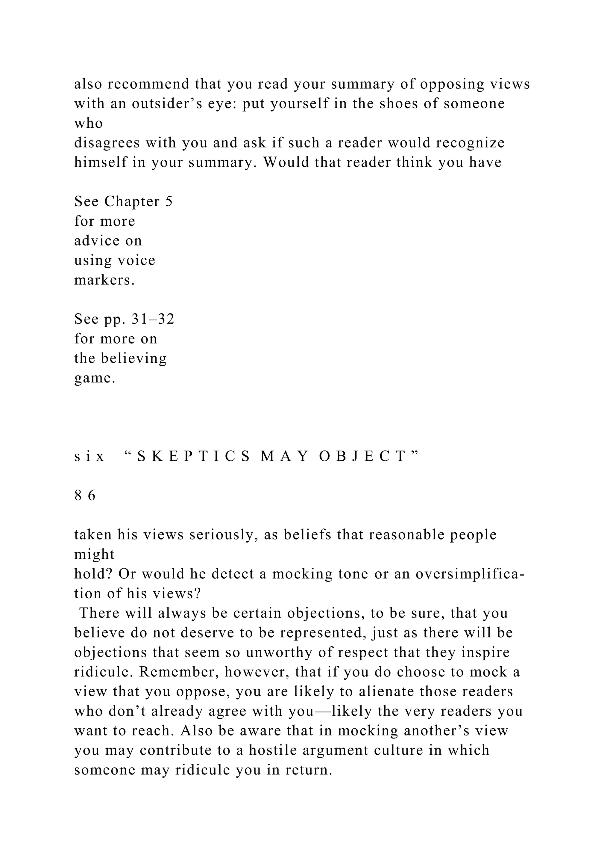 also recommend that you read your summary of opposing views
with an outsider’s eye: put yourself in the shoes of someone
who
disagrees with you and ask if such a reader would recognize
himself in your summary. Would that reader think you have
See Chapter 5
for more
advice on
using voice
markers.
See pp. 31–32
for more on
the believing
game.
s i x “ S K E P T I C S M A Y O B J E C T ”
8 6
taken his views seriously, as beliefs that reasonable people
might
hold? Or would he detect a mocking tone or an oversimplifica-
tion of his views?
There will always be certain objections, to be sure, that you
believe do not deserve to be represented, just as there will be
objections that seem so unworthy of respect that they inspire
ridicule. Remember, however, that if you do choose to mock a
view that you oppose, you are likely to alienate those readers
who don’t already agree with you—likely the very readers you
want to reach. Also be aware that in mocking another’s view
you may contribute to a hostile argument culture in which
someone may ridicule you in return.
 