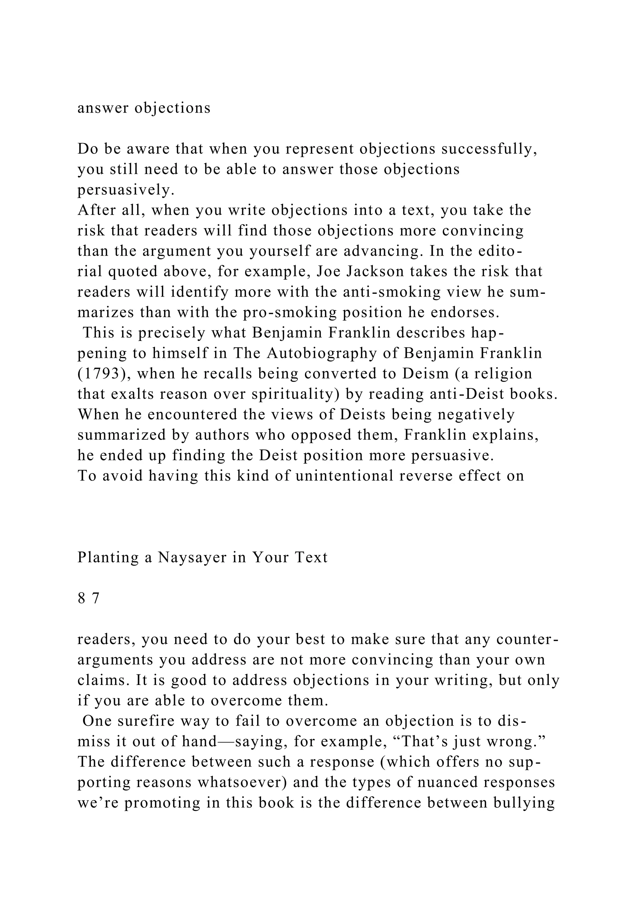 answer objections
Do be aware that when you represent objections successfully,
you still need to be able to answer those objections
persuasively.
After all, when you write objections into a text, you take the
risk that readers will find those objections more convincing
than the argument you yourself are advancing. In the edito-
rial quoted above, for example, Joe Jackson takes the risk that
readers will identify more with the anti-smoking view he sum-
marizes than with the pro-smoking position he endorses.
This is precisely what Benjamin Franklin describes hap-
pening to himself in The Autobiography of Benjamin Franklin
(1793), when he recalls being converted to Deism (a religion
that exalts reason over spirituality) by reading anti-Deist books.
When he encountered the views of Deists being negatively
summarized by authors who opposed them, Franklin explains,
he ended up finding the Deist position more persuasive.
To avoid having this kind of unintentional reverse effect on
Planting a Naysayer in Your Text
8 7
readers, you need to do your best to make sure that any counter-
arguments you address are not more convincing than your own
claims. It is good to address objections in your writing, but only
if you are able to overcome them.
One surefire way to fail to overcome an objection is to dis-
miss it out of hand—saying, for example, “That’s just wrong.”
The difference between such a response (which offers no sup-
porting reasons whatsoever) and the types of nuanced responses
we’re promoting in this book is the difference between bullying
 
