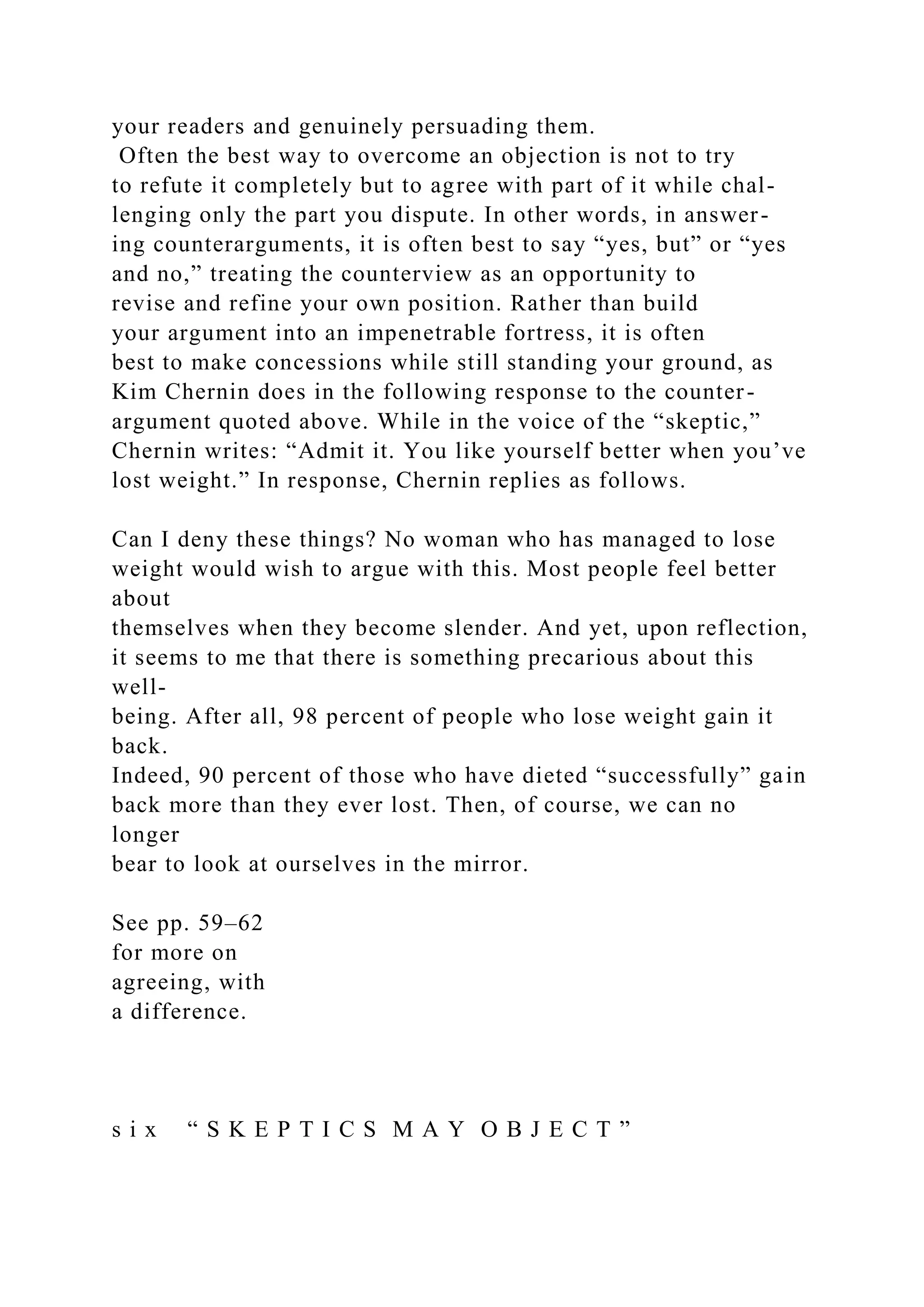 your readers and genuinely persuading them.
Often the best way to overcome an objection is not to try
to refute it completely but to agree with part of it while chal-
lenging only the part you dispute. In other words, in answer-
ing counterarguments, it is often best to say “yes, but” or “yes
and no,” treating the counterview as an opportunity to
revise and refine your own position. Rather than build
your argument into an impenetrable fortress, it is often
best to make concessions while still standing your ground, as
Kim Chernin does in the following response to the counter-
argument quoted above. While in the voice of the “skeptic,”
Chernin writes: “Admit it. You like yourself better when you’ve
lost weight.” In response, Chernin replies as follows.
Can I deny these things? No woman who has managed to lose
weight would wish to argue with this. Most people feel better
about
themselves when they become slender. And yet, upon reflection,
it seems to me that there is something precarious about this
well-
being. After all, 98 percent of people who lose weight gain it
back.
Indeed, 90 percent of those who have dieted “successfully” gain
back more than they ever lost. Then, of course, we can no
longer
bear to look at ourselves in the mirror.
See pp. 59–62
for more on
agreeing, with
a difference.
s i x “ S K E P T I C S M A Y O B J E C T ”
 
