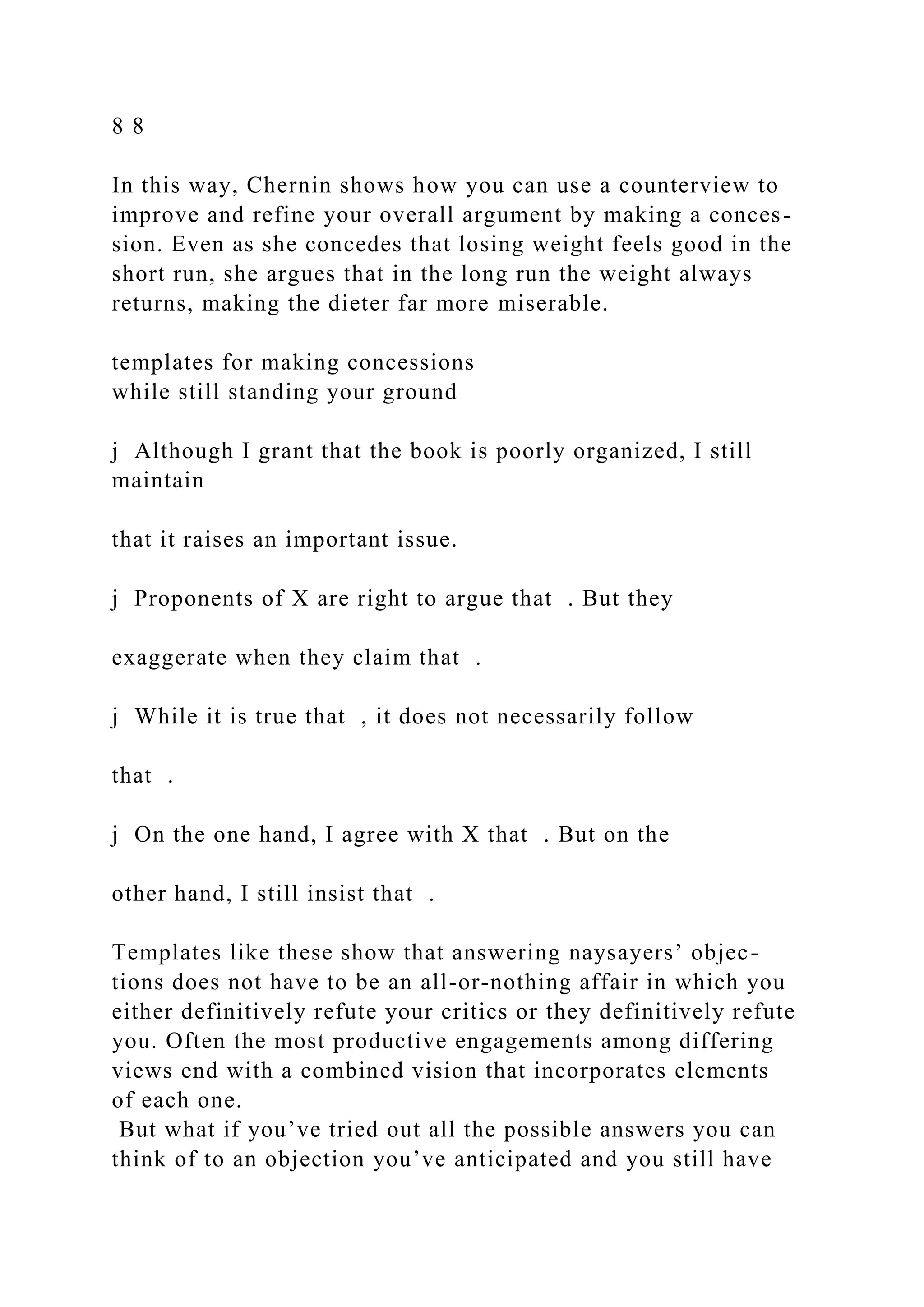 8 8
In this way, Chernin shows how you can use a counterview to
improve and refine your overall argument by making a conces-
sion. Even as she concedes that losing weight feels good in the
short run, she argues that in the long run the weight always
returns, making the dieter far more miserable.
templates for making concessions
while still standing your ground
j Although I grant that the book is poorly organized, I still
maintain
that it raises an important issue.
j Proponents of X are right to argue that . But they
exaggerate when they claim that .
j While it is true that , it does not necessarily follow
that .
j On the one hand, I agree with X that . But on the
other hand, I still insist that .
Templates like these show that answering naysayers’ objec-
tions does not have to be an all-or-nothing affair in which you
either definitively refute your critics or they definitively refute
you. Often the most productive engagements among differing
views end with a combined vision that incorporates elements
of each one.
But what if you’ve tried out all the possible answers you can
think of to an objection you’ve anticipated and you still have
 