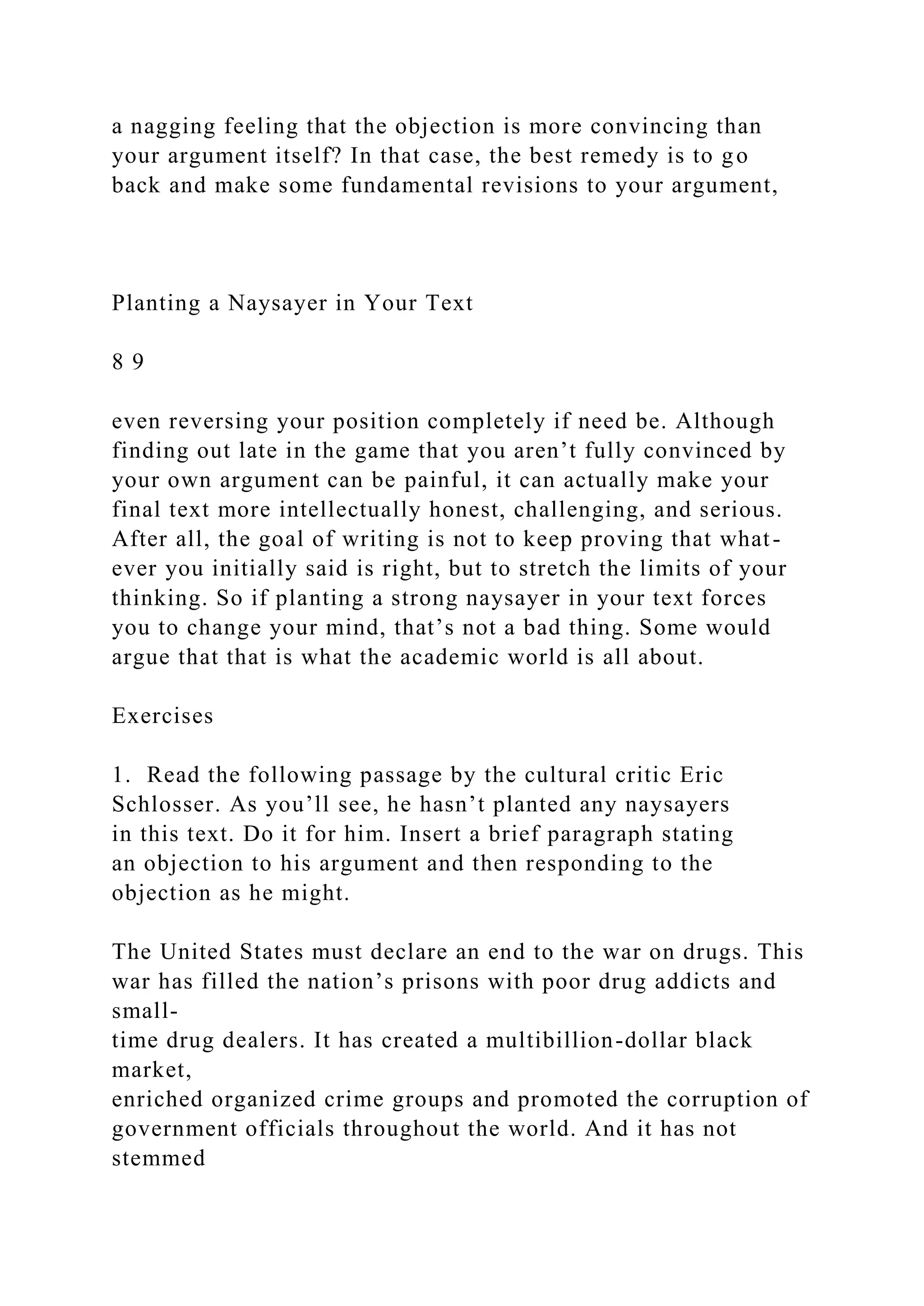 a nagging feeling that the objection is more convincing than
your argument itself? In that case, the best remedy is to go
back and make some fundamental revisions to your argument,
Planting a Naysayer in Your Text
8 9
even reversing your position completely if need be. Although
finding out late in the game that you aren’t fully convinced by
your own argument can be painful, it can actually make your
final text more intellectually honest, challenging, and serious.
After all, the goal of writing is not to keep proving that what-
ever you initially said is right, but to stretch the limits of your
thinking. So if planting a strong naysayer in your text forces
you to change your mind, that’s not a bad thing. Some would
argue that that is what the academic world is all about.
Exercises
1. Read the following passage by the cultural critic Eric
Schlosser. As you’ll see, he hasn’t planted any naysayers
in this text. Do it for him. Insert a brief paragraph stating
an objection to his argument and then responding to the
objection as he might.
The United States must declare an end to the war on drugs. This
war has filled the nation’s prisons with poor drug addicts and
small-
time drug dealers. It has created a multibillion-dollar black
market,
enriched organized crime groups and promoted the corruption of
government officials throughout the world. And it has not
stemmed
 