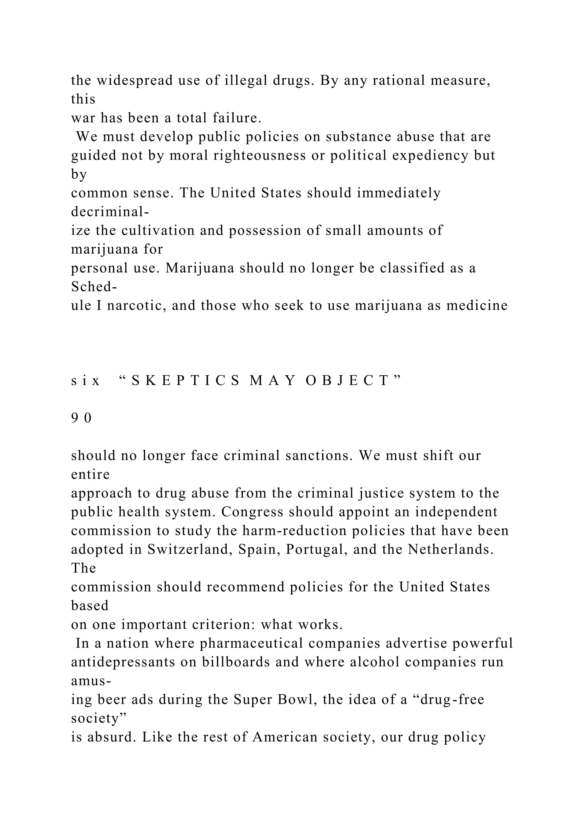 the widespread use of illegal drugs. By any rational measure,
this
war has been a total failure.
We must develop public policies on substance abuse that are
guided not by moral righteousness or political expediency but
by
common sense. The United States should immediately
decriminal-
ize the cultivation and possession of small amounts of
marijuana for
personal use. Marijuana should no longer be classified as a
Sched-
ule I narcotic, and those who seek to use marijuana as medicine
s i x “ S K E P T I C S M A Y O B J E C T ”
9 0
should no longer face criminal sanctions. We must shift our
entire
approach to drug abuse from the criminal justice system to the
public health system. Congress should appoint an independent
commission to study the harm-reduction policies that have been
adopted in Switzerland, Spain, Portugal, and the Netherlands.
The
commission should recommend policies for the United States
based
on one important criterion: what works.
In a nation where pharmaceutical companies advertise powerful
antidepressants on billboards and where alcohol companies run
amus-
ing beer ads during the Super Bowl, the idea of a “drug-free
society”
is absurd. Like the rest of American society, our drug policy
 