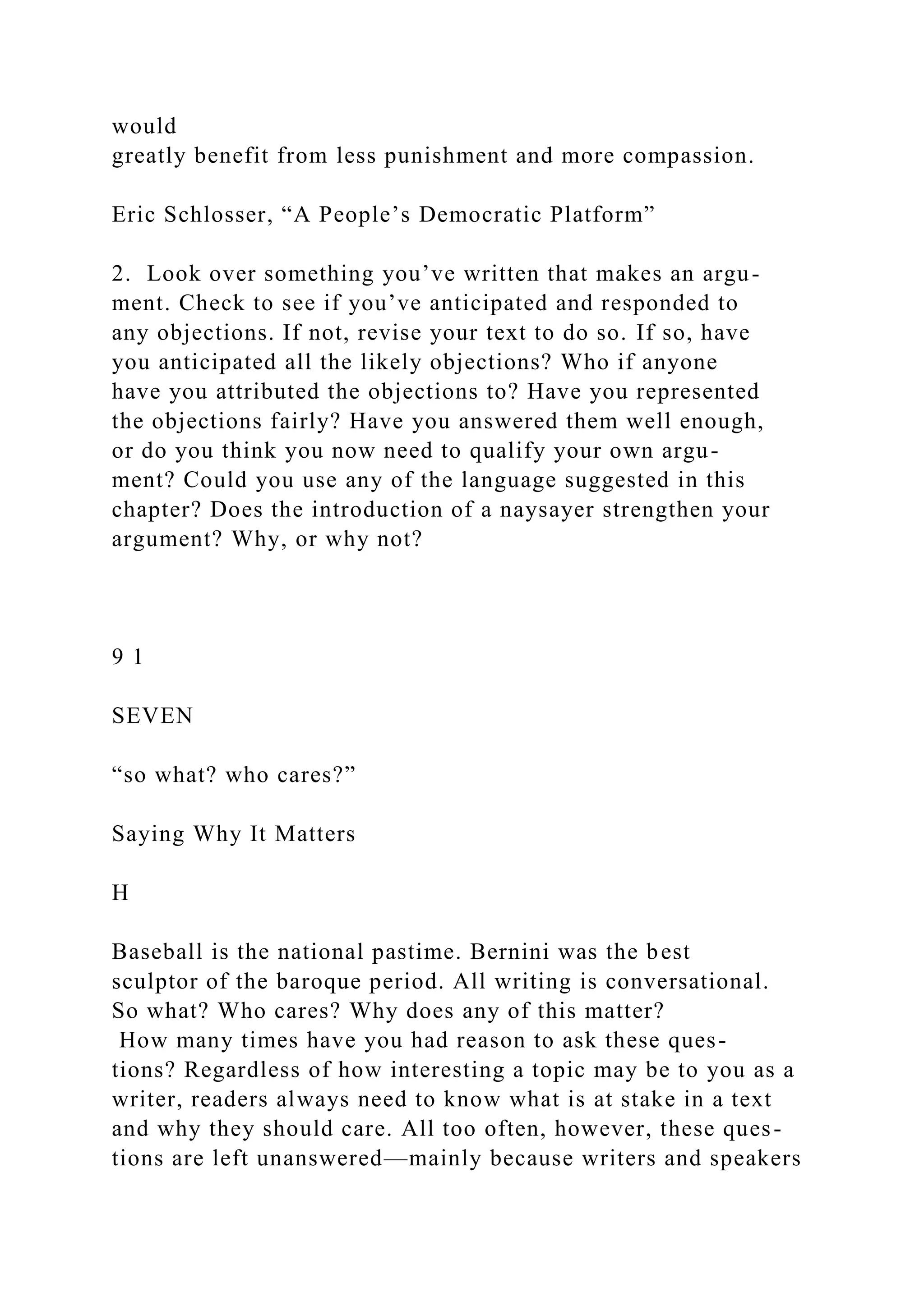 would
greatly benefit from less punishment and more compassion.
Eric Schlosser, “A People’s Democratic Platform”
2. Look over something you’ve written that makes an argu-
ment. Check to see if you’ve anticipated and responded to
any objections. If not, revise your text to do so. If so, have
you anticipated all the likely objections? Who if anyone
have you attributed the objections to? Have you represented
the objections fairly? Have you answered them well enough,
or do you think you now need to qualify your own argu-
ment? Could you use any of the language suggested in this
chapter? Does the introduction of a naysayer strengthen your
argument? Why, or why not?
9 1
SEVEN
“so what? who cares?”
Saying Why It Matters
H
Baseball is the national pastime. Bernini was the best
sculptor of the baroque period. All writing is conversational.
So what? Who cares? Why does any of this matter?
How many times have you had reason to ask these ques-
tions? Regardless of how interesting a topic may be to you as a
writer, readers always need to know what is at stake in a text
and why they should care. All too often, however, these ques-
tions are left unanswered—mainly because writers and speakers
 