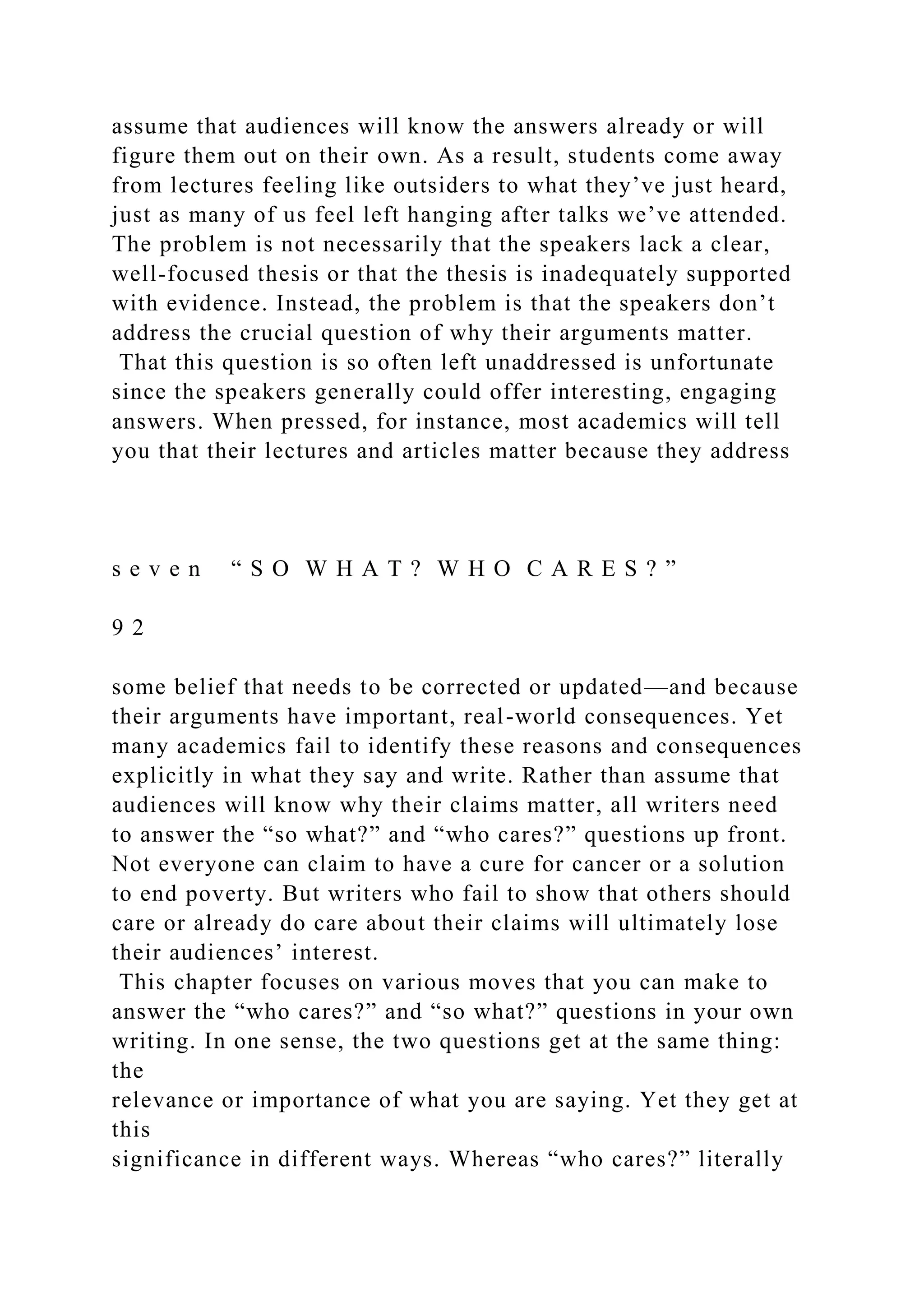 assume that audiences will know the answers already or will
figure them out on their own. As a result, students come away
from lectures feeling like outsiders to what they’ve just heard,
just as many of us feel left hanging after talks we’ve attended.
The problem is not necessarily that the speakers lack a clear,
well-focused thesis or that the thesis is inadequately supported
with evidence. Instead, the problem is that the speakers don’t
address the crucial question of why their arguments matter.
That this question is so often left unaddressed is unfortunate
since the speakers generally could offer interesting, engaging
answers. When pressed, for instance, most academics will tell
you that their lectures and articles matter because they address
s e v e n “ S O W H A T ? W H O C A R E S ? ”
9 2
some belief that needs to be corrected or updated—and because
their arguments have important, real-world consequences. Yet
many academics fail to identify these reasons and consequences
explicitly in what they say and write. Rather than assume that
audiences will know why their claims matter, all writers need
to answer the “so what?” and “who cares?” questions up front.
Not everyone can claim to have a cure for cancer or a solution
to end poverty. But writers who fail to show that others should
care or already do care about their claims will ultimately lose
their audiences’ interest.
This chapter focuses on various moves that you can make to
answer the “who cares?” and “so what?” questions in your own
writing. In one sense, the two questions get at the same thing:
the
relevance or importance of what you are saying. Yet they get at
this
significance in different ways. Whereas “who cares?” literally
 