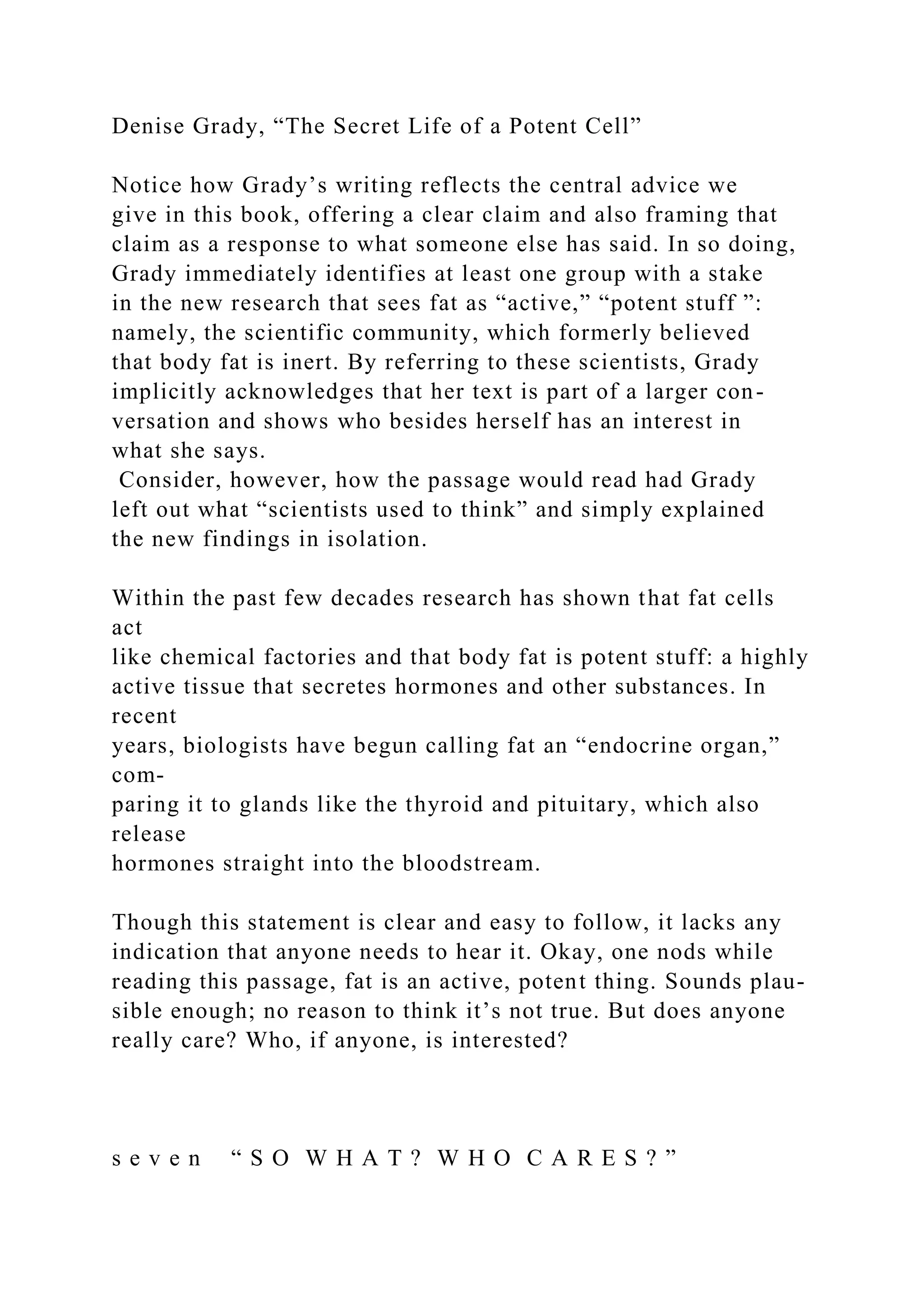 Denise Grady, “The Secret Life of a Potent Cell”
Notice how Grady’s writing reflects the central advice we
give in this book, offering a clear claim and also framing that
claim as a response to what someone else has said. In so doing,
Grady immediately identifies at least one group with a stake
in the new research that sees fat as “active,” “potent stuff ”:
namely, the scientific community, which formerly believed
that body fat is inert. By referring to these scientists, Grady
implicitly acknowledges that her text is part of a larger con-
versation and shows who besides herself has an interest in
what she says.
Consider, however, how the passage would read had Grady
left out what “scientists used to think” and simply explained
the new findings in isolation.
Within the past few decades research has shown that fat cells
act
like chemical factories and that body fat is potent stuff: a highly
active tissue that secretes hormones and other substances. In
recent
years, biologists have begun calling fat an “endocrine organ,”
com-
paring it to glands like the thyroid and pituitary, which also
release
hormones straight into the bloodstream.
Though this statement is clear and easy to follow, it lacks any
indication that anyone needs to hear it. Okay, one nods while
reading this passage, fat is an active, potent thing. Sounds plau-
sible enough; no reason to think it’s not true. But does anyone
really care? Who, if anyone, is interested?
s e v e n “ S O W H A T ? W H O C A R E S ? ”
 