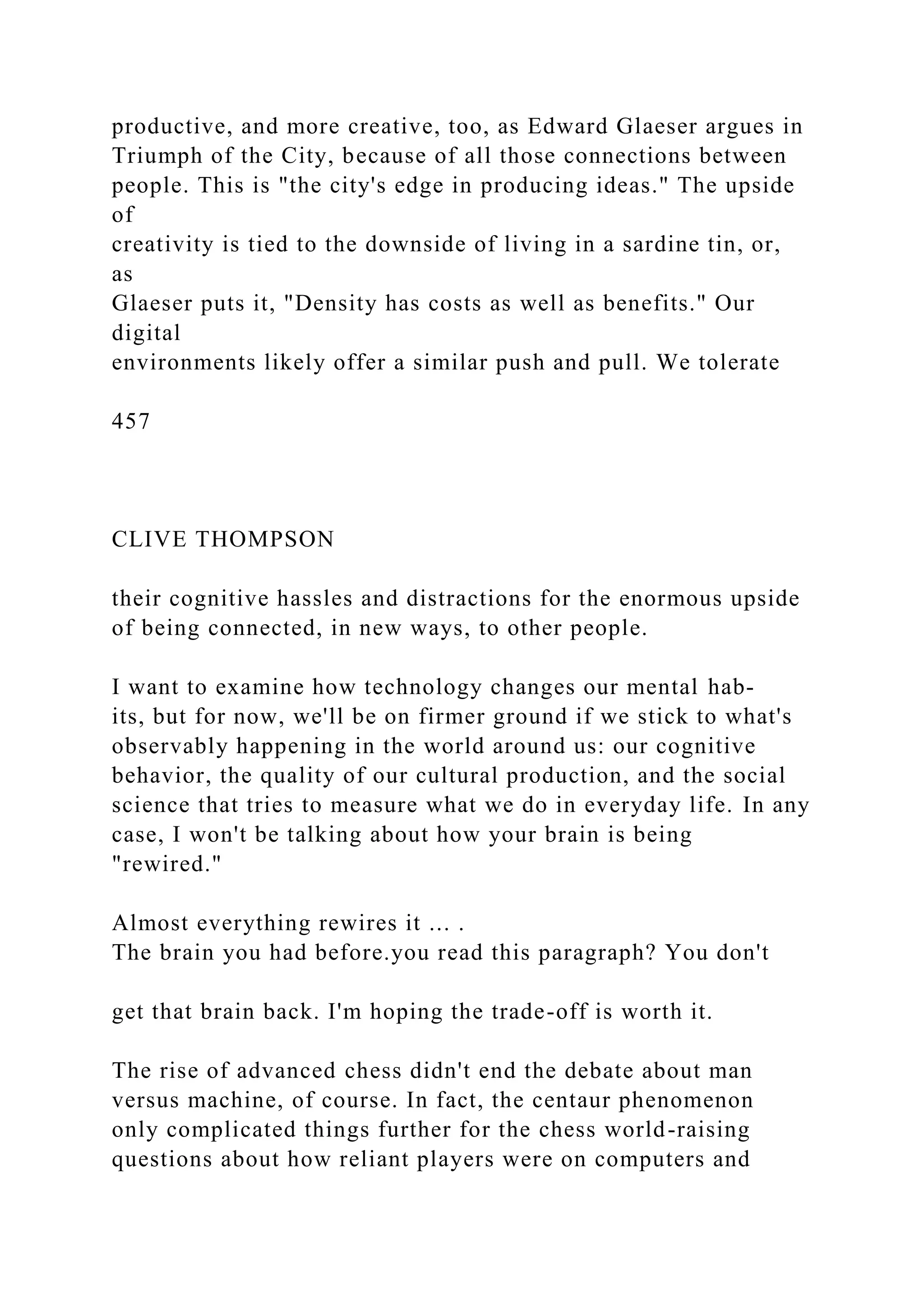 productive, and more creative, too, as Edward Glaeser argues in
Triumph of the City, because of all those connections between
people. This is "the city's edge in producing ideas." The upside
of
creativity is tied to the downside of living in a sardine tin, or,
as
Glaeser puts it, "Density has costs as well as benefits." Our
digital
environments likely offer a similar push and pull. We tolerate
457
CLIVE THOMPSON
their cognitive hassles and distractions for the enormous upside
of being connected, in new ways, to other people.
I want to examine how technology changes our mental hab-
its, but for now, we'll be on firmer ground if we stick to what's
observably happening in the world around us: our cognitive
behavior, the quality of our cultural production, and the social
science that tries to measure what we do in everyday life. In any
case, I won't be talking about how your brain is being
"rewired."
Almost everything rewires it ... .
The brain you had before.you read this paragraph? You don't
get that brain back. I'm hoping the trade-off is worth it.
The rise of advanced chess didn't end the debate about man
versus machine, of course. In fact, the centaur phenomenon
only complicated things further for the chess world-raising
questions about how reliant players were on computers and
 