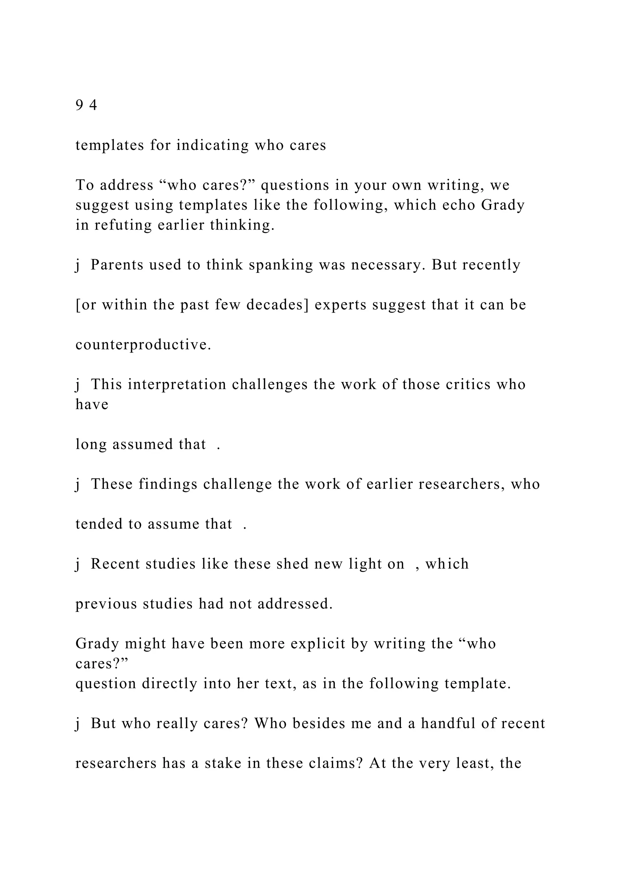 9 4
templates for indicating who cares
To address “who cares?” questions in your own writing, we
suggest using templates like the following, which echo Grady
in refuting earlier thinking.
j Parents used to think spanking was necessary. But recently
[or within the past few decades] experts suggest that it can be
counterproductive.
j This interpretation challenges the work of those critics who
have
long assumed that .
j These findings challenge the work of earlier researchers, who
tended to assume that .
j Recent studies like these shed new light on , which
previous studies had not addressed.
Grady might have been more explicit by writing the “who
cares?”
question directly into her text, as in the following template.
j But who really cares? Who besides me and a handful of recent
researchers has a stake in these claims? At the very least, the
 