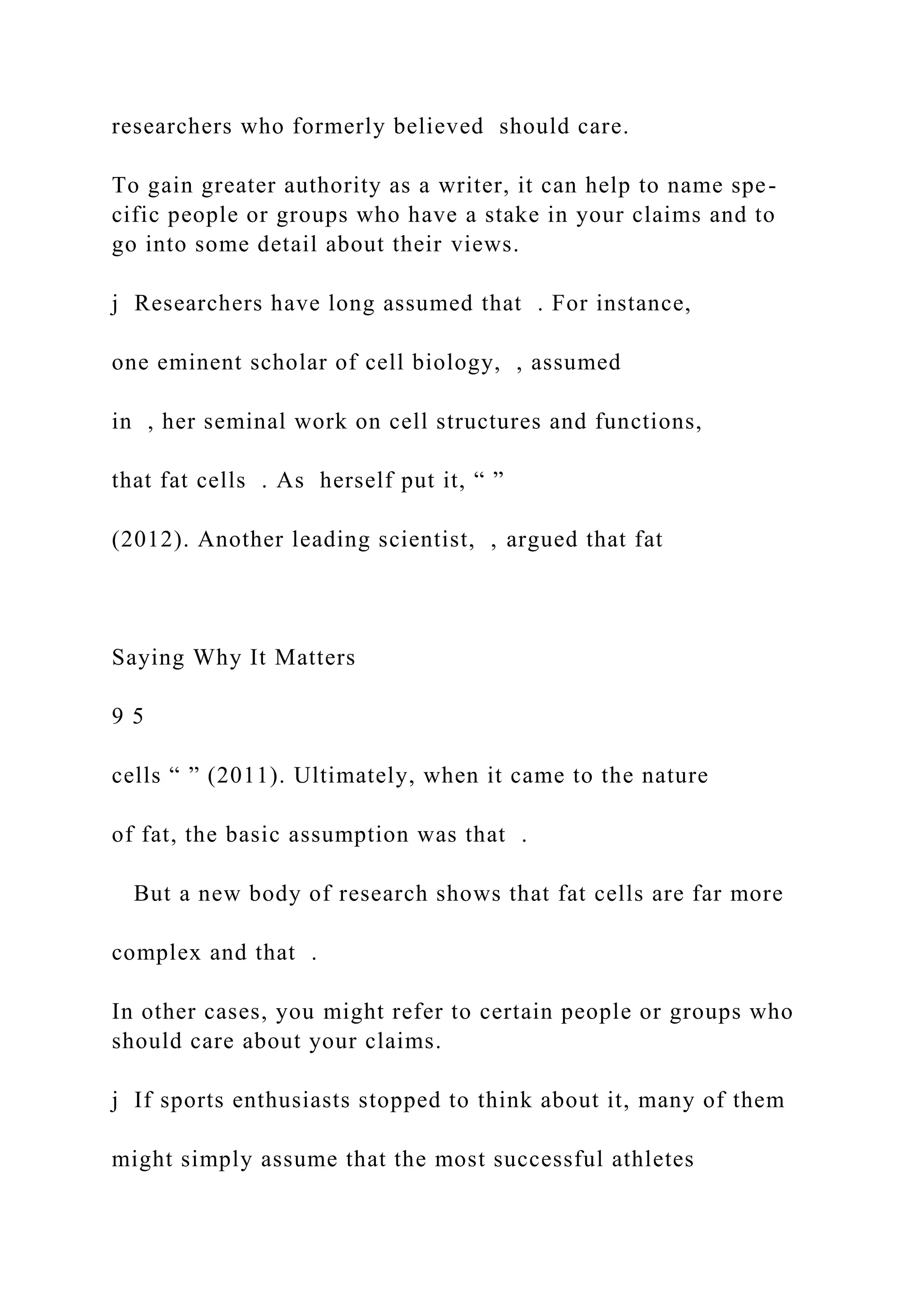 researchers who formerly believed should care.
To gain greater authority as a writer, it can help to name spe-
cific people or groups who have a stake in your claims and to
go into some detail about their views.
j Researchers have long assumed that . For instance,
one eminent scholar of cell biology, , assumed
in , her seminal work on cell structures and functions,
that fat cells . As herself put it, “ ”
(2012). Another leading scientist, , argued that fat
Saying Why It Matters
9 5
cells “ ” (2011). Ultimately, when it came to the nature
of fat, the basic assumption was that .
But a new body of research shows that fat cells are far more
complex and that .
In other cases, you might refer to certain people or groups who
should care about your claims.
j If sports enthusiasts stopped to think about it, many of them
might simply assume that the most successful athletes
 