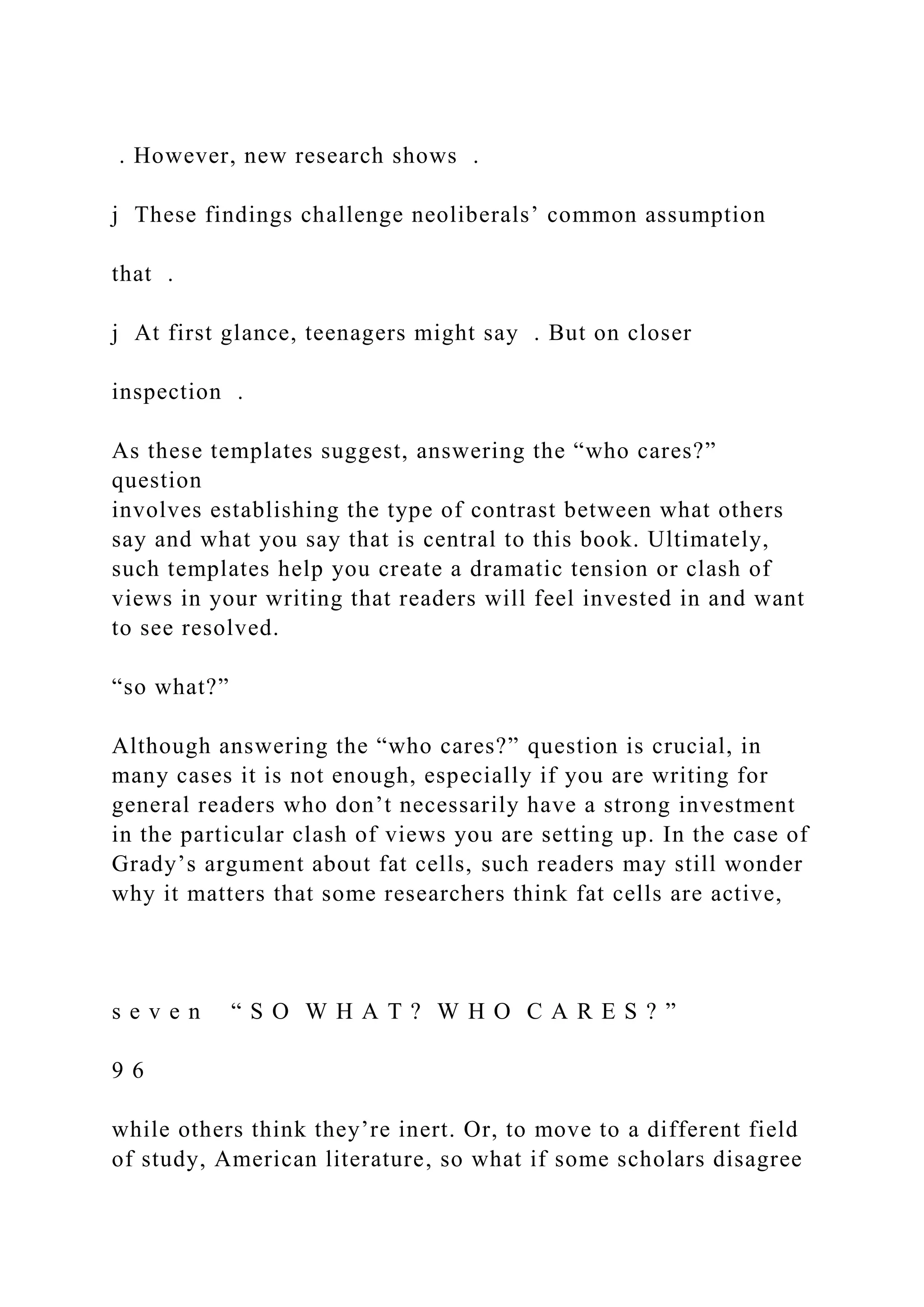 . However, new research shows .
j These findings challenge neoliberals’ common assumption
that .
j At first glance, teenagers might say . But on closer
inspection .
As these templates suggest, answering the “who cares?”
question
involves establishing the type of contrast between what others
say and what you say that is central to this book. Ultimately,
such templates help you create a dramatic tension or clash of
views in your writing that readers will feel invested in and want
to see resolved.
“so what?”
Although answering the “who cares?” question is crucial, in
many cases it is not enough, especially if you are writing for
general readers who don’t necessarily have a strong investment
in the particular clash of views you are setting up. In the case of
Grady’s argument about fat cells, such readers may still wonder
why it matters that some researchers think fat cells are active,
s e v e n “ S O W H A T ? W H O C A R E S ? ”
9 6
while others think they’re inert. Or, to move to a different field
of study, American literature, so what if some scholars disagree
 