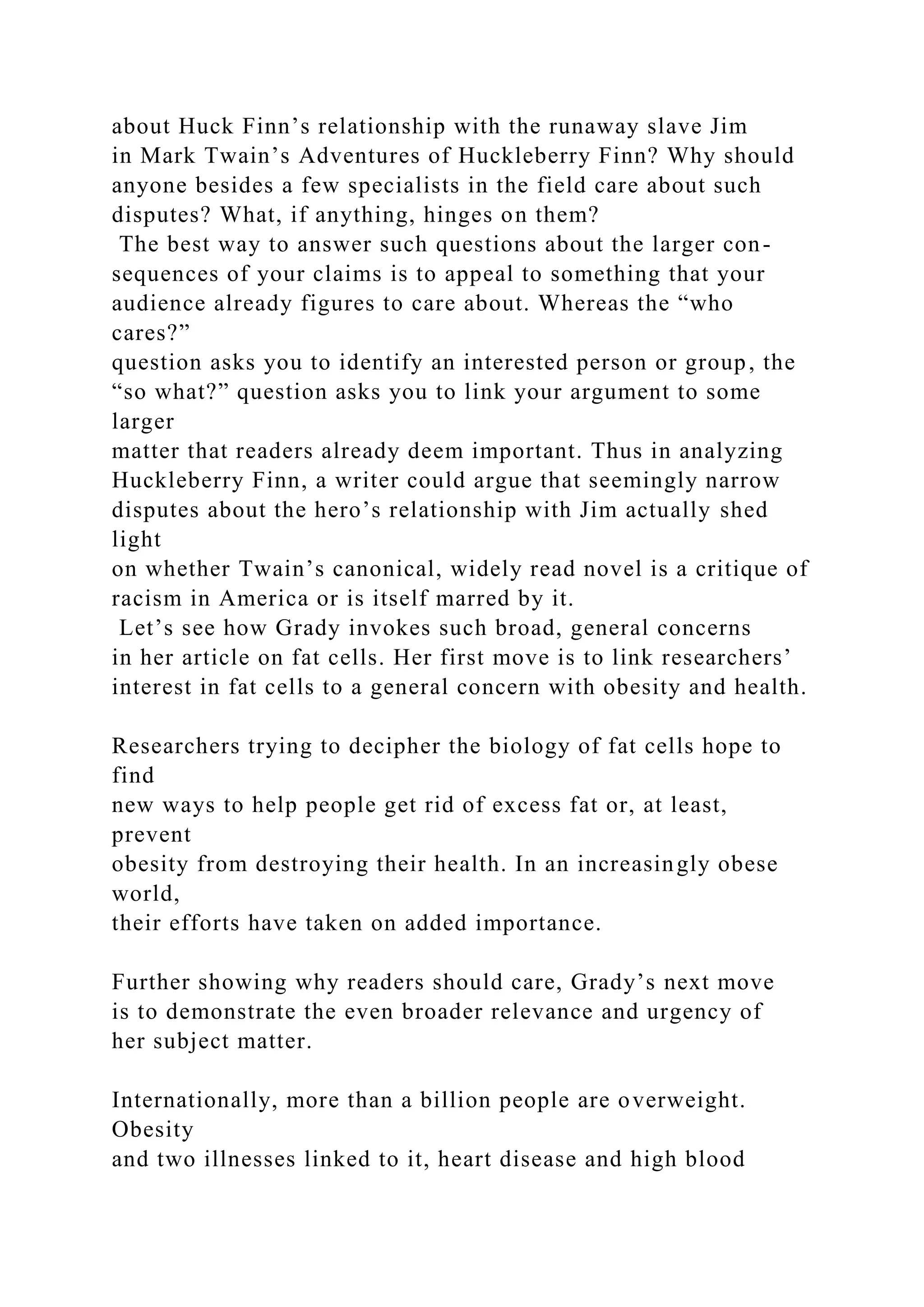 about Huck Finn’s relationship with the runaway slave Jim
in Mark Twain’s Adventures of Huckleberry Finn? Why should
anyone besides a few specialists in the field care about such
disputes? What, if anything, hinges on them?
The best way to answer such questions about the larger con-
sequences of your claims is to appeal to something that your
audience already figures to care about. Whereas the “who
cares?”
question asks you to identify an interested person or group, the
“so what?” question asks you to link your argument to some
larger
matter that readers already deem important. Thus in analyzing
Huckleberry Finn, a writer could argue that seemingly narrow
disputes about the hero’s relationship with Jim actually shed
light
on whether Twain’s canonical, widely read novel is a critique of
racism in America or is itself marred by it.
Let’s see how Grady invokes such broad, general concerns
in her article on fat cells. Her first move is to link researchers’
interest in fat cells to a general concern with obesity and health.
Researchers trying to decipher the biology of fat cells hope to
find
new ways to help people get rid of excess fat or, at least,
prevent
obesity from destroying their health. In an increasingly obese
world,
their efforts have taken on added importance.
Further showing why readers should care, Grady’s next move
is to demonstrate the even broader relevance and urgency of
her subject matter.
Internationally, more than a billion people are overweight.
Obesity
and two illnesses linked to it, heart disease and high blood
 