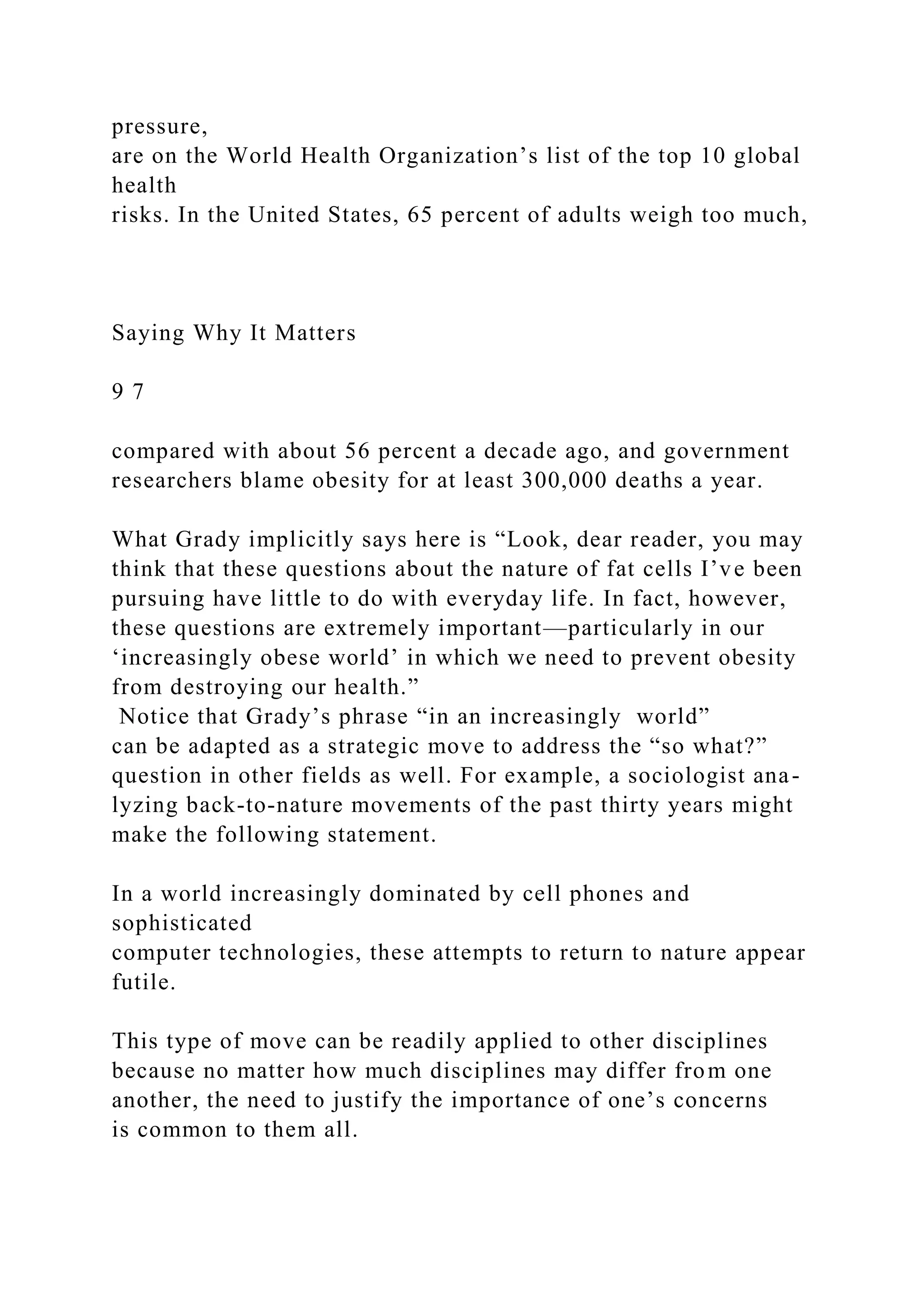 pressure,
are on the World Health Organization’s list of the top 10 global
health
risks. In the United States, 65 percent of adults weigh too much,
Saying Why It Matters
9 7
compared with about 56 percent a decade ago, and government
researchers blame obesity for at least 300,000 deaths a year.
What Grady implicitly says here is “Look, dear reader, you may
think that these questions about the nature of fat cells I’ve been
pursuing have little to do with everyday life. In fact, however,
these questions are extremely important—particularly in our
‘increasingly obese world’ in which we need to prevent obesity
from destroying our health.”
Notice that Grady’s phrase “in an increasingly world”
can be adapted as a strategic move to address the “so what?”
question in other fields as well. For example, a sociologist ana-
lyzing back-to-nature movements of the past thirty years might
make the following statement.
In a world increasingly dominated by cell phones and
sophisticated
computer technologies, these attempts to return to nature appear
futile.
This type of move can be readily applied to other disciplines
because no matter how much disciplines may differ from one
another, the need to justify the importance of one’s concerns
is common to them all.
 