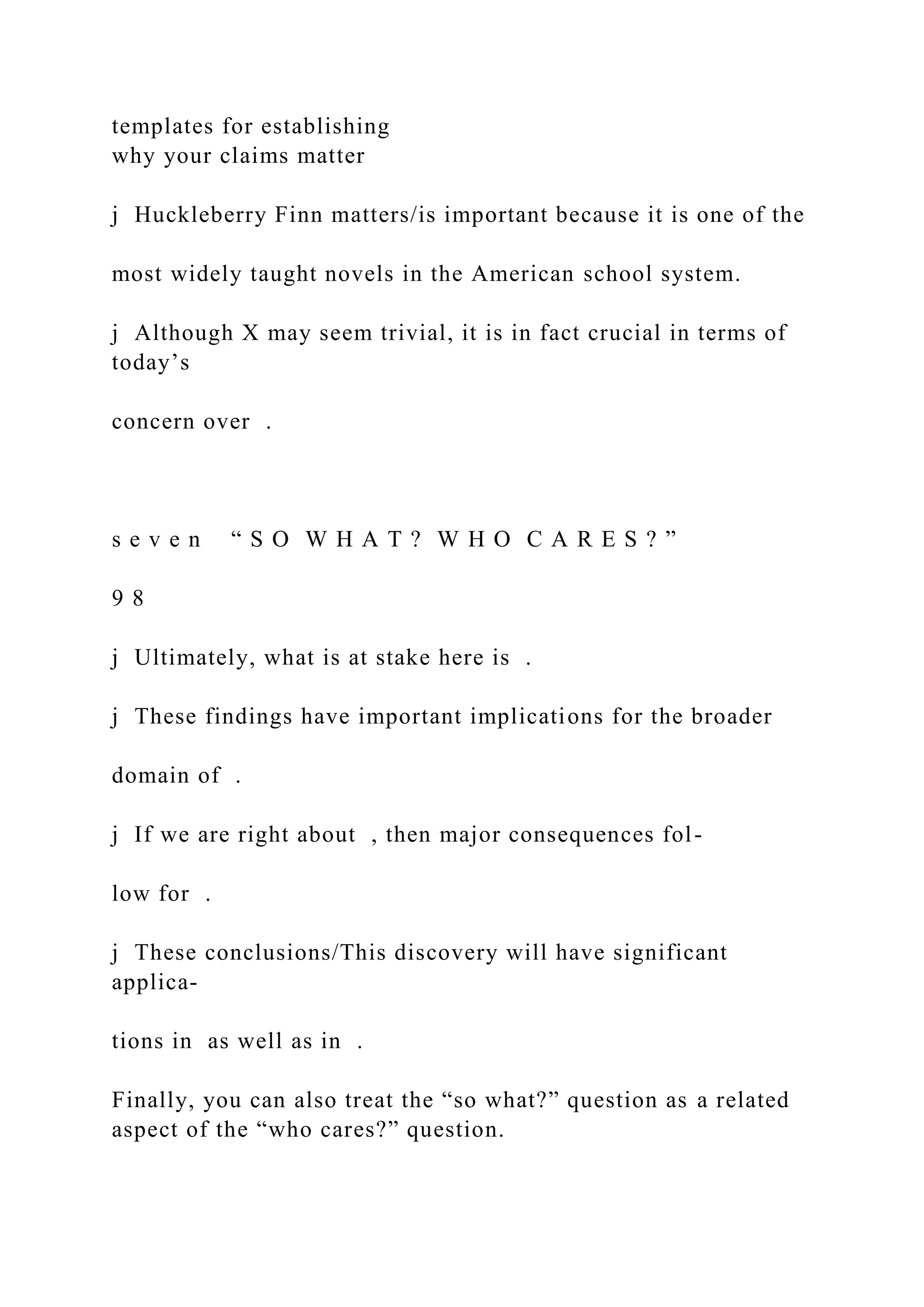 templates for establishing
why your claims matter
j Huckleberry Finn matters/is important because it is one of the
most widely taught novels in the American school system.
j Although X may seem trivial, it is in fact crucial in terms of
today’s
concern over .
s e v e n “ S O W H A T ? W H O C A R E S ? ”
9 8
j Ultimately, what is at stake here is .
j These findings have important implications for the broader
domain of .
j If we are right about , then major consequences fol-
low for .
j These conclusions/This discovery will have significant
applica-
tions in as well as in .
Finally, you can also treat the “so what?” question as a related
aspect of the “who cares?” question.
 