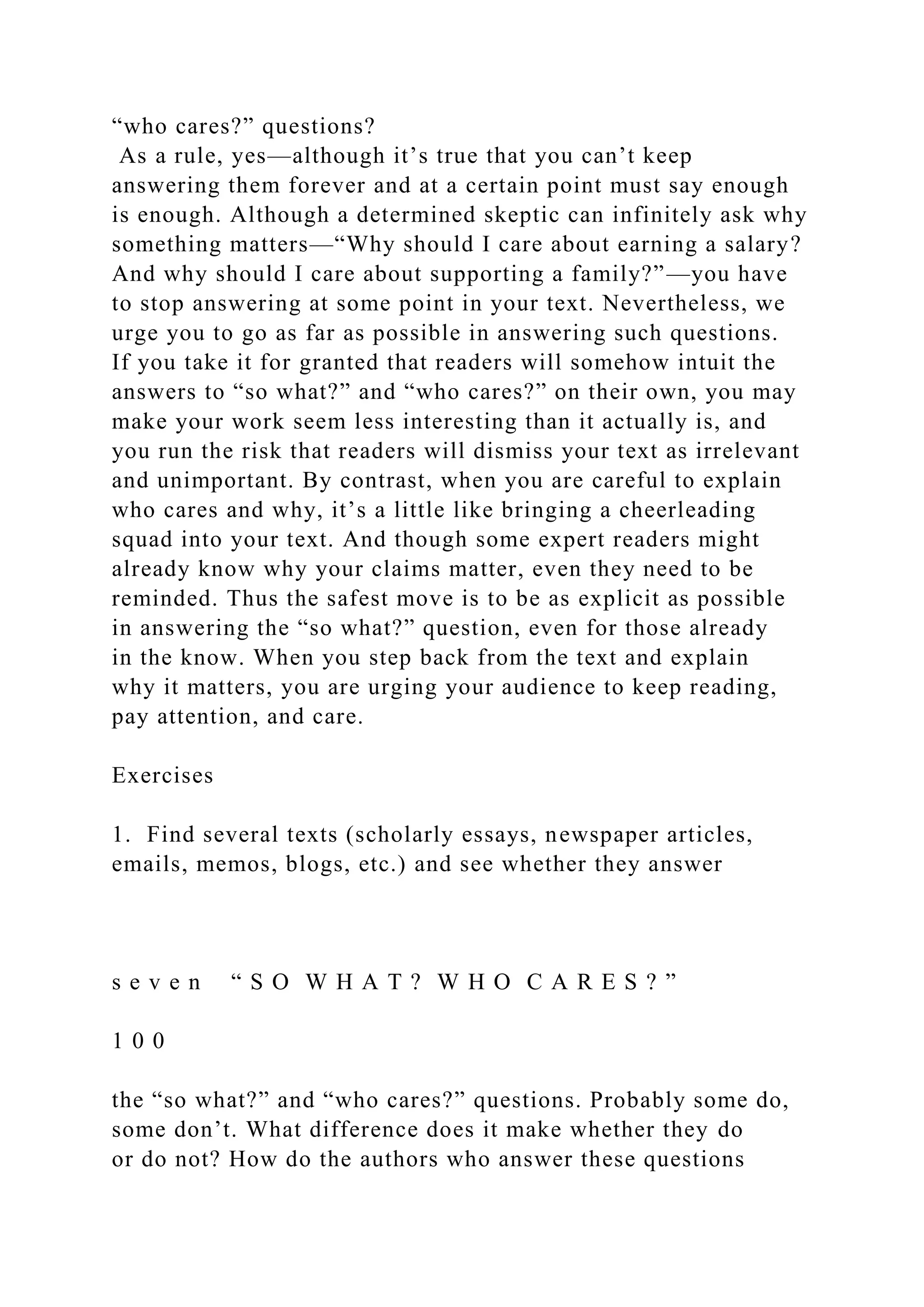 “who cares?” questions?
As a rule, yes—although it’s true that you can’t keep
answering them forever and at a certain point must say enough
is enough. Although a determined skeptic can infinitely ask why
something matters—“Why should I care about earning a salary?
And why should I care about supporting a family?”—you have
to stop answering at some point in your text. Nevertheless, we
urge you to go as far as possible in answering such questions.
If you take it for granted that readers will somehow intuit the
answers to “so what?” and “who cares?” on their own, you may
make your work seem less interesting than it actually is, and
you run the risk that readers will dismiss your text as irrelevant
and unimportant. By contrast, when you are careful to explain
who cares and why, it’s a little like bringing a cheerleading
squad into your text. And though some expert readers might
already know why your claims matter, even they need to be
reminded. Thus the safest move is to be as explicit as possible
in answering the “so what?” question, even for those already
in the know. When you step back from the text and explain
why it matters, you are urging your audience to keep reading,
pay attention, and care.
Exercises
1. Find several texts (scholarly essays, newspaper articles,
emails, memos, blogs, etc.) and see whether they answer
s e v e n “ S O W H A T ? W H O C A R E S ? ”
1 0 0
the “so what?” and “who cares?” questions. Probably some do,
some don’t. What difference does it make whether they do
or do not? How do the authors who answer these questions
 