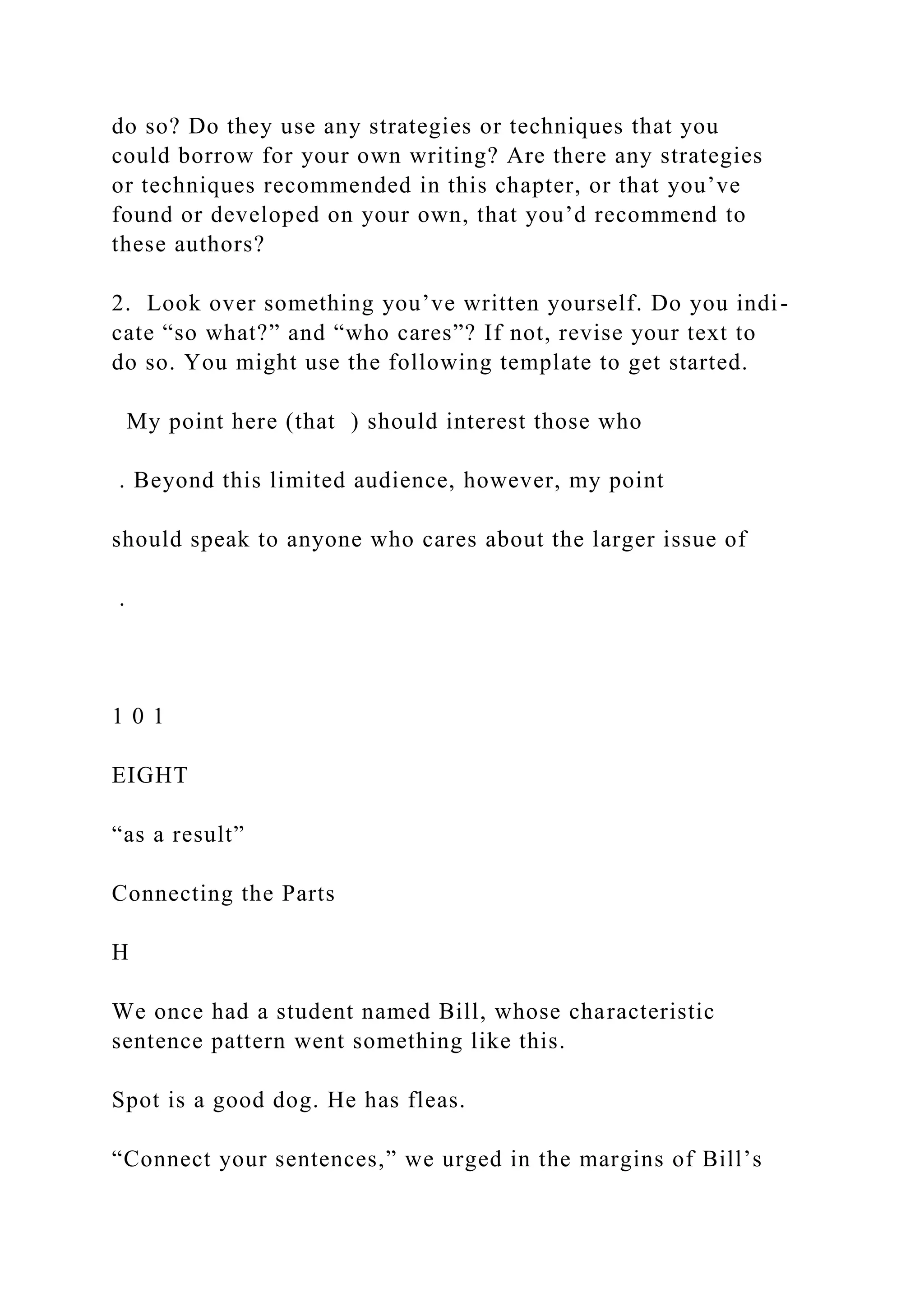 do so? Do they use any strategies or techniques that you
could borrow for your own writing? Are there any strategies
or techniques recommended in this chapter, or that you’ve
found or developed on your own, that you’d recommend to
these authors?
2. Look over something you’ve written yourself. Do you indi-
cate “so what?” and “who cares”? If not, revise your text to
do so. You might use the following template to get started.
My point here (that ) should interest those who
. Beyond this limited audience, however, my point
should speak to anyone who cares about the larger issue of
.
1 0 1
EIGHT
“as a result”
Connecting the Parts
H
We once had a student named Bill, whose characteristic
sentence pattern went something like this.
Spot is a good dog. He has fleas.
“Connect your sentences,” we urged in the margins of Bill’s
 
