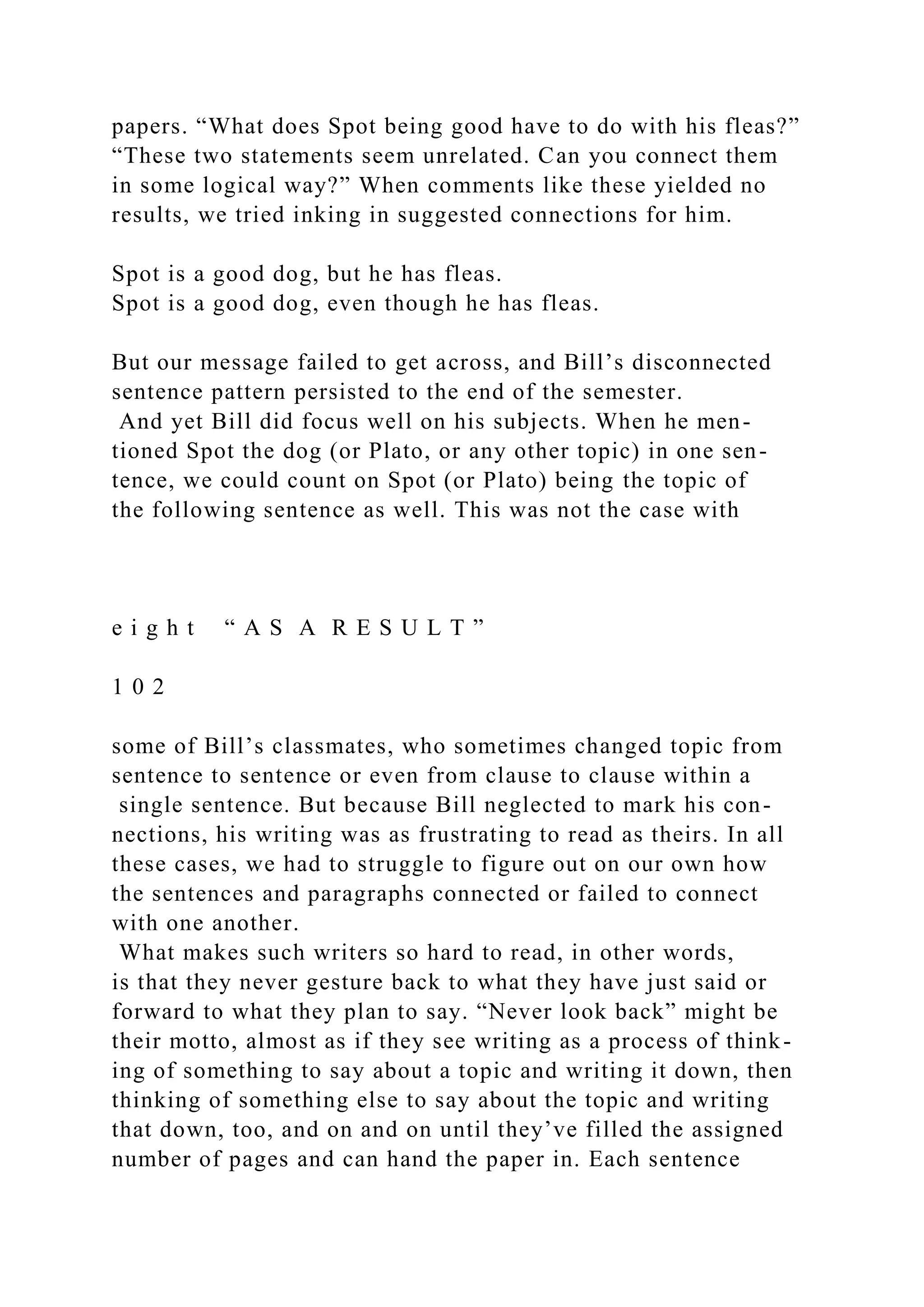 papers. “What does Spot being good have to do with his fleas?”
“These two statements seem unrelated. Can you connect them
in some logical way?” When comments like these yielded no
results, we tried inking in suggested connections for him.
Spot is a good dog, but he has fleas.
Spot is a good dog, even though he has fleas.
But our message failed to get across, and Bill’s disconnected
sentence pattern persisted to the end of the semester.
And yet Bill did focus well on his subjects. When he men-
tioned Spot the dog (or Plato, or any other topic) in one sen-
tence, we could count on Spot (or Plato) being the topic of
the following sentence as well. This was not the case with
e i g h t “ A S A R E S U L T ”
1 0 2
some of Bill’s classmates, who sometimes changed topic from
sentence to sentence or even from clause to clause within a
single sentence. But because Bill neglected to mark his con-
nections, his writing was as frustrating to read as theirs. In all
these cases, we had to struggle to figure out on our own how
the sentences and paragraphs connected or failed to connect
with one another.
What makes such writers so hard to read, in other words,
is that they never gesture back to what they have just said or
forward to what they plan to say. “Never look back” might be
their motto, almost as if they see writing as a process of think-
ing of something to say about a topic and writing it down, then
thinking of something else to say about the topic and writing
that down, too, and on and on until they’ve filled the assigned
number of pages and can hand the paper in. Each sentence
 