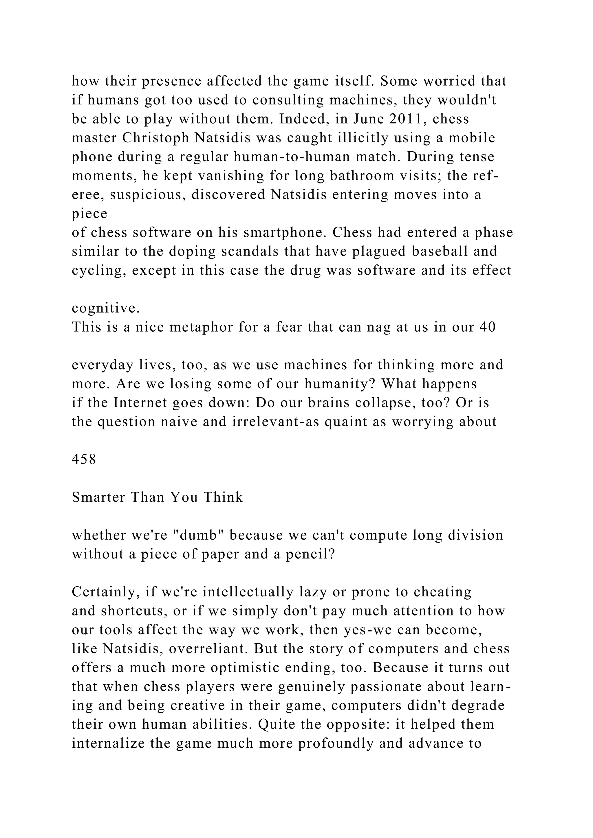 how their presence affected the game itself. Some worried that
if humans got too used to consulting machines, they wouldn't
be able to play without them. Indeed, in June 2011, chess
master Christoph Natsidis was caught illicitly using a mobile
phone during a regular human-to-human match. During tense
moments, he kept vanishing for long bathroom visits; the ref-
eree, suspicious, discovered Natsidis entering moves into a
piece
of chess software on his smartphone. Chess had entered a phase
similar to the doping scandals that have plagued baseball and
cycling, except in this case the drug was software and its effect
cognitive.
This is a nice metaphor for a fear that can nag at us in our 40
everyday lives, too, as we use machines for thinking more and
more. Are we losing some of our humanity? What happens
if the Internet goes down: Do our brains collapse, too? Or is
the question naive and irrelevant-as quaint as worrying about
458
Smarter Than You Think
whether we're "dumb" because we can't compute long division
without a piece of paper and a pencil?
Certainly, if we're intellectually lazy or prone to cheating
and shortcuts, or if we simply don't pay much attention to how
our tools affect the way we work, then yes-we can become,
like Natsidis, overreliant. But the story of computers and chess
offers a much more optimistic ending, too. Because it turns out
that when chess players were genuinely passionate about learn-
ing and being creative in their game, computers didn't degrade
their own human abilities. Quite the opposite: it helped them
internalize the game much more profoundly and advance to
 