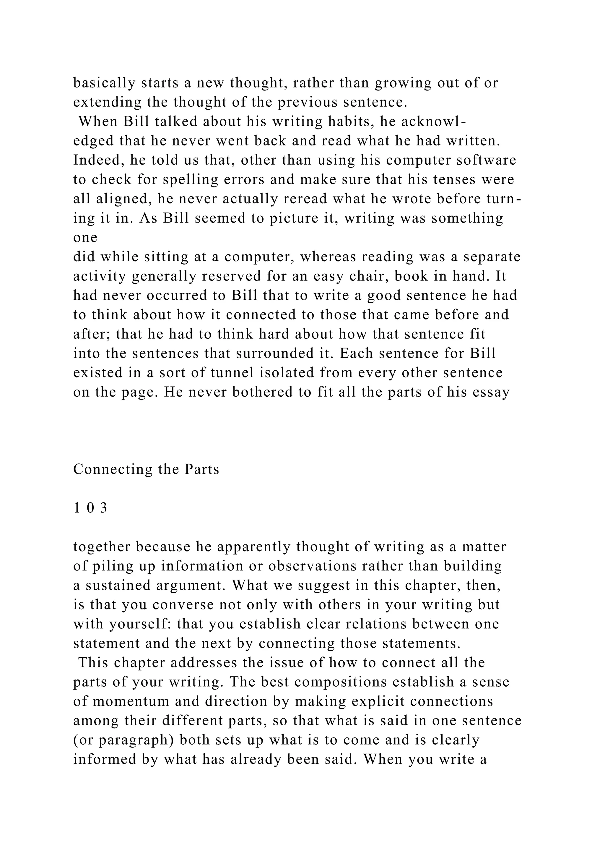basically starts a new thought, rather than growing out of or
extending the thought of the previous sentence.
When Bill talked about his writing habits, he acknowl-
edged that he never went back and read what he had written.
Indeed, he told us that, other than using his computer software
to check for spelling errors and make sure that his tenses were
all aligned, he never actually reread what he wrote before turn-
ing it in. As Bill seemed to picture it, writing was something
one
did while sitting at a computer, whereas reading was a separate
activity generally reserved for an easy chair, book in hand. It
had never occurred to Bill that to write a good sentence he had
to think about how it connected to those that came before and
after; that he had to think hard about how that sentence fit
into the sentences that surrounded it. Each sentence for Bill
existed in a sort of tunnel isolated from every other sentence
on the page. He never bothered to fit all the parts of his essay
Connecting the Parts
1 0 3
together because he apparently thought of writing as a matter
of piling up information or observations rather than building
a sustained argument. What we suggest in this chapter, then,
is that you converse not only with others in your writing but
with yourself: that you establish clear relations between one
statement and the next by connecting those statements.
This chapter addresses the issue of how to connect all the
parts of your writing. The best compositions establish a sense
of momentum and direction by making explicit connections
among their different parts, so that what is said in one sentence
(or paragraph) both sets up what is to come and is clearly
informed by what has already been said. When you write a
 