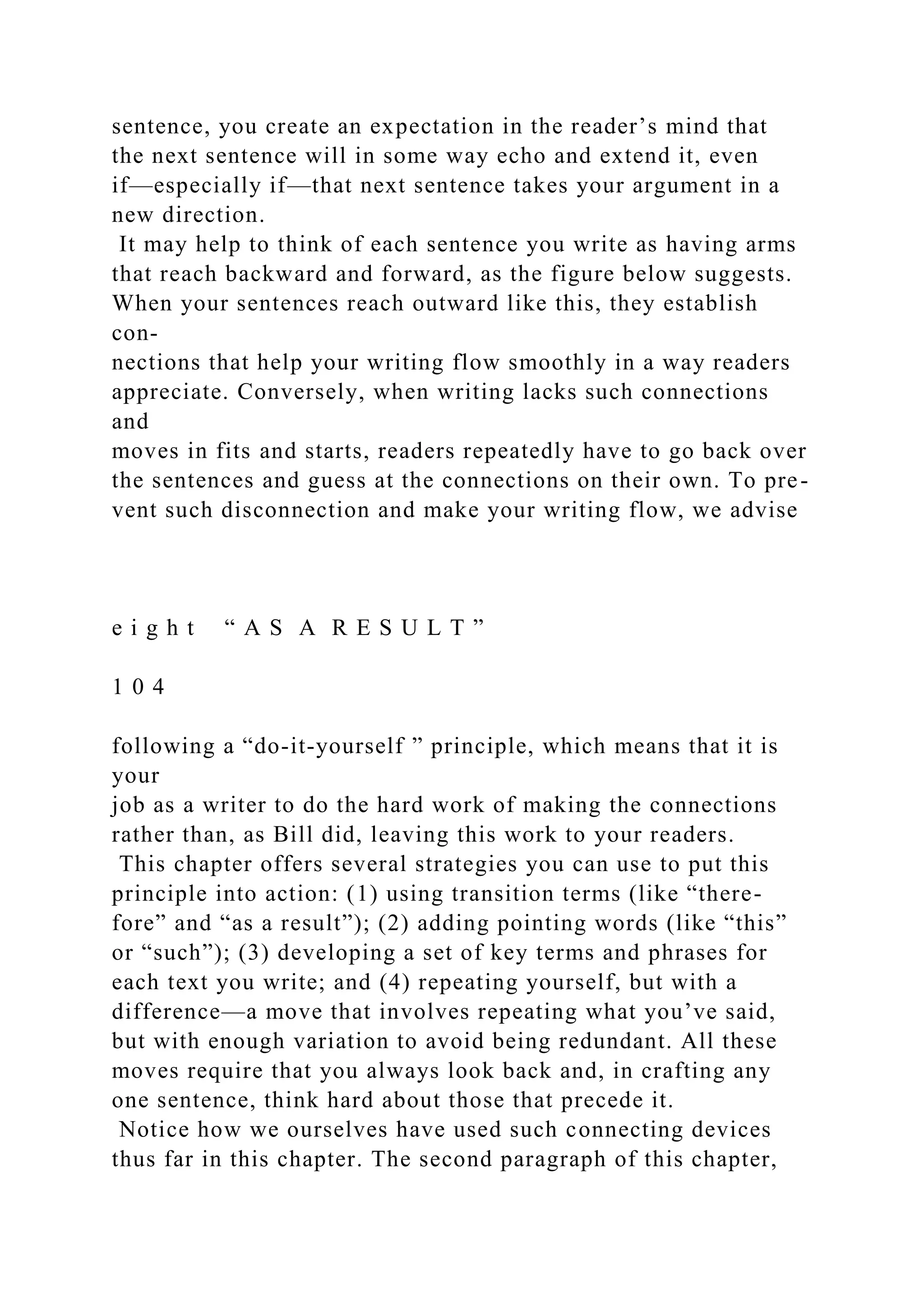 sentence, you create an expectation in the reader’s mind that
the next sentence will in some way echo and extend it, even
if—especially if—that next sentence takes your argument in a
new direction.
It may help to think of each sentence you write as having arms
that reach backward and forward, as the figure below suggests.
When your sentences reach outward like this, they establish
con-
nections that help your writing flow smoothly in a way readers
appreciate. Conversely, when writing lacks such connections
and
moves in fits and starts, readers repeatedly have to go back over
the sentences and guess at the connections on their own. To pre-
vent such disconnection and make your writing flow, we advise
e i g h t “ A S A R E S U L T ”
1 0 4
following a “do-it-yourself ” principle, which means that it is
your
job as a writer to do the hard work of making the connections
rather than, as Bill did, leaving this work to your readers.
This chapter offers several strategies you can use to put this
principle into action: (1) using transition terms (like “there-
fore” and “as a result”); (2) adding pointing words (like “this”
or “such”); (3) developing a set of key terms and phrases for
each text you write; and (4) repeating yourself, but with a
difference—a move that involves repeating what you’ve said,
but with enough variation to avoid being redundant. All these
moves require that you always look back and, in crafting any
one sentence, think hard about those that precede it.
Notice how we ourselves have used such connecting devices
thus far in this chapter. The second paragraph of this chapter,
 