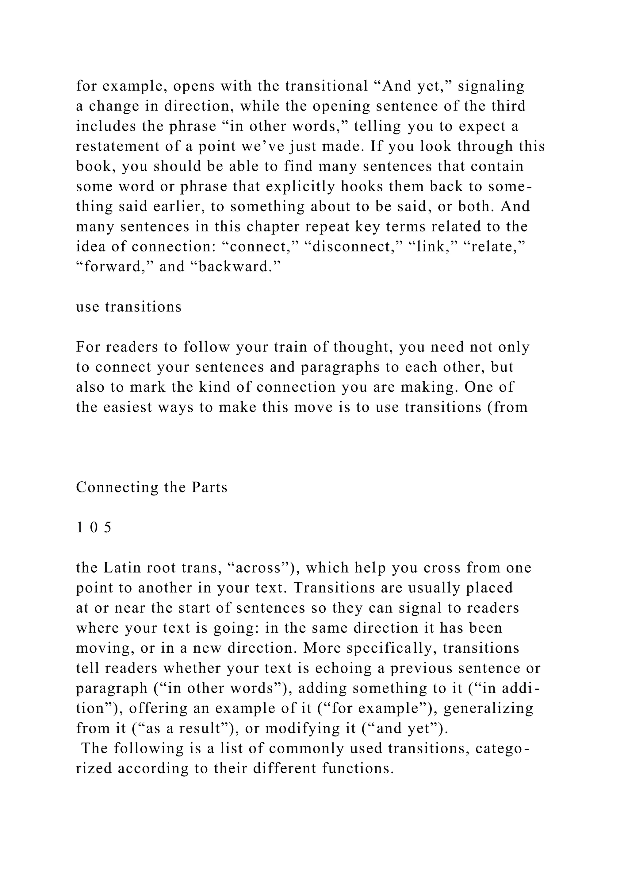 for example, opens with the transitional “And yet,” signaling
a change in direction, while the opening sentence of the third
includes the phrase “in other words,” telling you to expect a
restatement of a point we’ve just made. If you look through this
book, you should be able to find many sentences that contain
some word or phrase that explicitly hooks them back to some-
thing said earlier, to something about to be said, or both. And
many sentences in this chapter repeat key terms related to the
idea of connection: “connect,” “disconnect,” “link,” “relate,”
“forward,” and “backward.”
use transitions
For readers to follow your train of thought, you need not only
to connect your sentences and paragraphs to each other, but
also to mark the kind of connection you are making. One of
the easiest ways to make this move is to use transitions (from
Connecting the Parts
1 0 5
the Latin root trans, “across”), which help you cross from one
point to another in your text. Transitions are usually placed
at or near the start of sentences so they can signal to readers
where your text is going: in the same direction it has been
moving, or in a new direction. More specifically, transitions
tell readers whether your text is echoing a previous sentence or
paragraph (“in other words”), adding something to it (“in addi-
tion”), offering an example of it (“for example”), generalizing
from it (“as a result”), or modifying it (“and yet”).
The following is a list of commonly used transitions, catego-
rized according to their different functions.
 