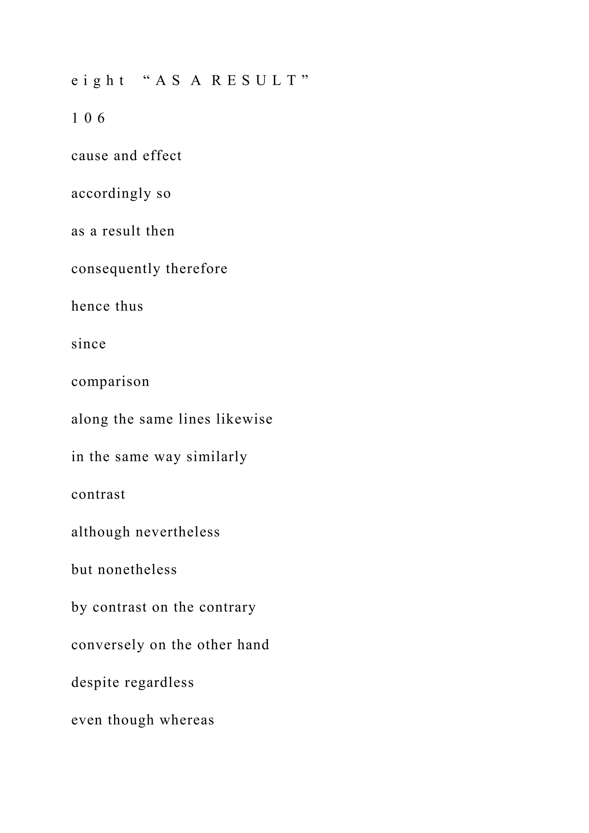 e i g h t “ A S A R E S U L T ”
1 0 6
cause and effect
accordingly so
as a result then
consequently therefore
hence thus
since
comparison
along the same lines likewise
in the same way similarly
contrast
although nevertheless
but nonetheless
by contrast on the contrary
conversely on the other hand
despite regardless
even though whereas
 