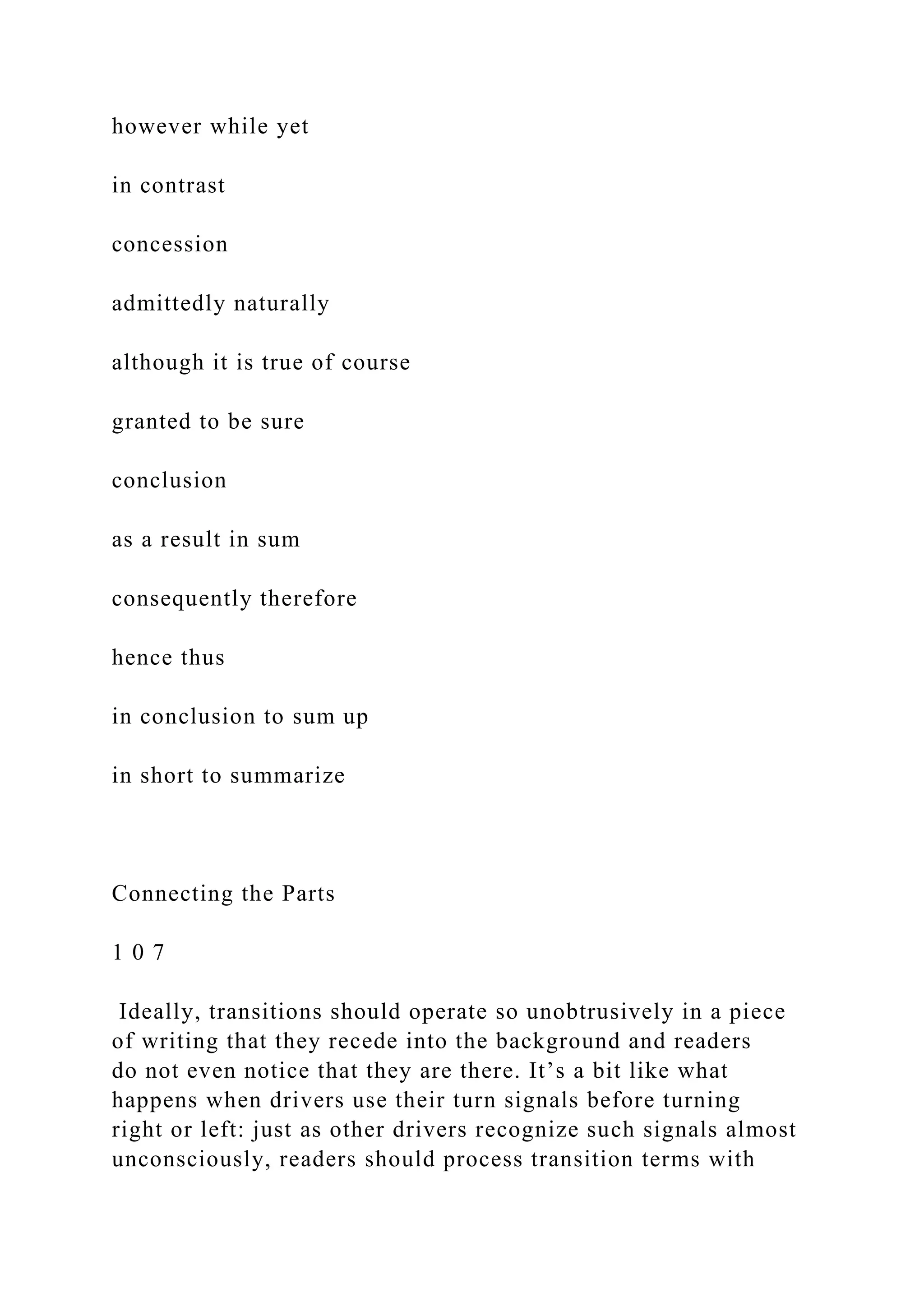 however while yet
in contrast
concession
admittedly naturally
although it is true of course
granted to be sure
conclusion
as a result in sum
consequently therefore
hence thus
in conclusion to sum up
in short to summarize
Connecting the Parts
1 0 7
Ideally, transitions should operate so unobtrusively in a piece
of writing that they recede into the background and readers
do not even notice that they are there. It’s a bit like what
happens when drivers use their turn signals before turning
right or left: just as other drivers recognize such signals almost
unconsciously, readers should process transition terms with
 