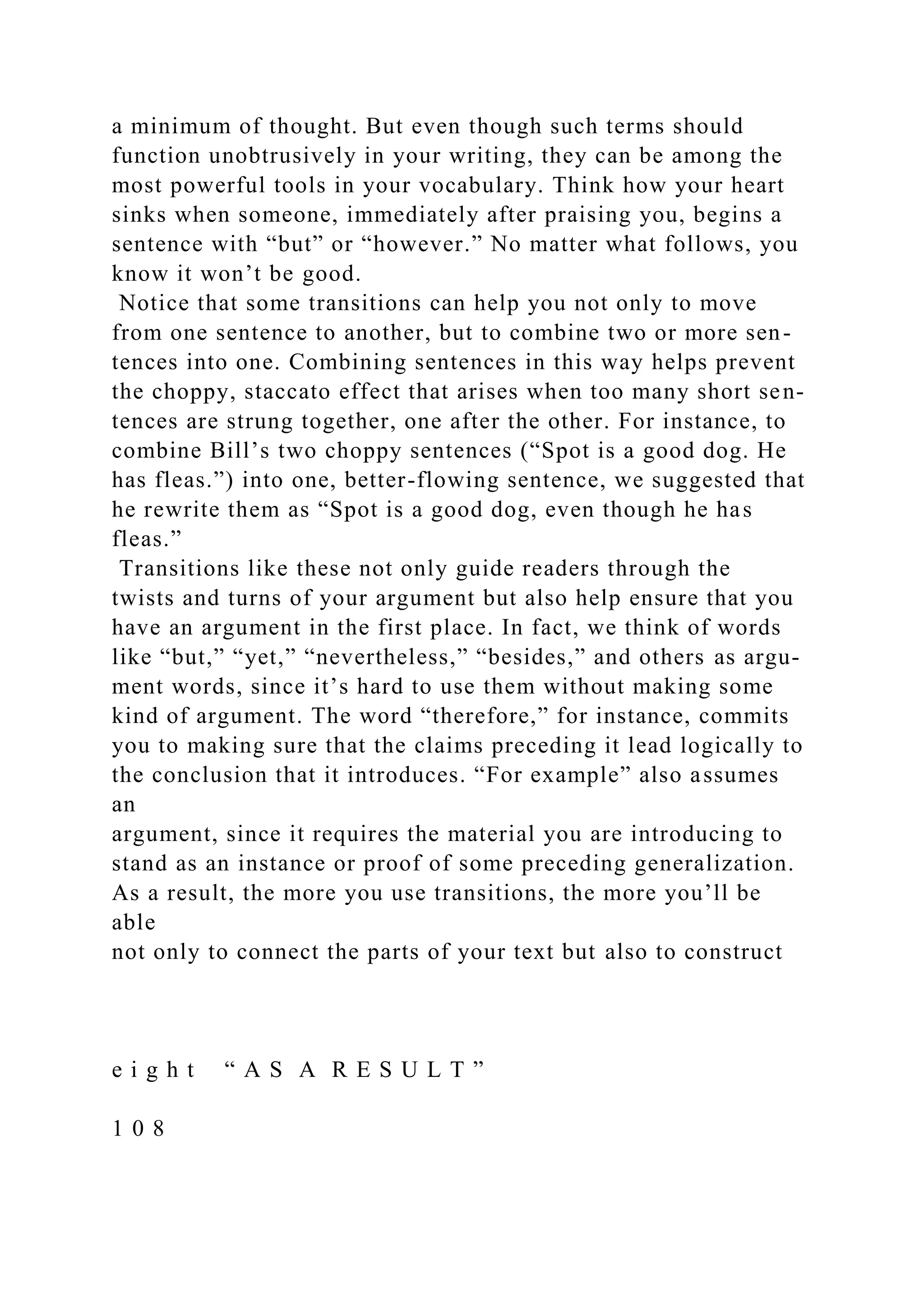 a minimum of thought. But even though such terms should
function unobtrusively in your writing, they can be among the
most powerful tools in your vocabulary. Think how your heart
sinks when someone, immediately after praising you, begins a
sentence with “but” or “however.” No matter what follows, you
know it won’t be good.
Notice that some transitions can help you not only to move
from one sentence to another, but to combine two or more sen-
tences into one. Combining sentences in this way helps prevent
the choppy, staccato effect that arises when too many short sen-
tences are strung together, one after the other. For instance, to
combine Bill’s two choppy sentences (“Spot is a good dog. He
has fleas.”) into one, better-flowing sentence, we suggested that
he rewrite them as “Spot is a good dog, even though he has
fleas.”
Transitions like these not only guide readers through the
twists and turns of your argument but also help ensure that you
have an argument in the first place. In fact, we think of words
like “but,” “yet,” “nevertheless,” “besides,” and others as argu-
ment words, since it’s hard to use them without making some
kind of argument. The word “therefore,” for instance, commits
you to making sure that the claims preceding it lead logically to
the conclusion that it introduces. “For example” also assumes
an
argument, since it requires the material you are introducing to
stand as an instance or proof of some preceding generalization.
As a result, the more you use transitions, the more you’ll be
able
not only to connect the parts of your text but also to construct
e i g h t “ A S A R E S U L T ”
1 0 8
 