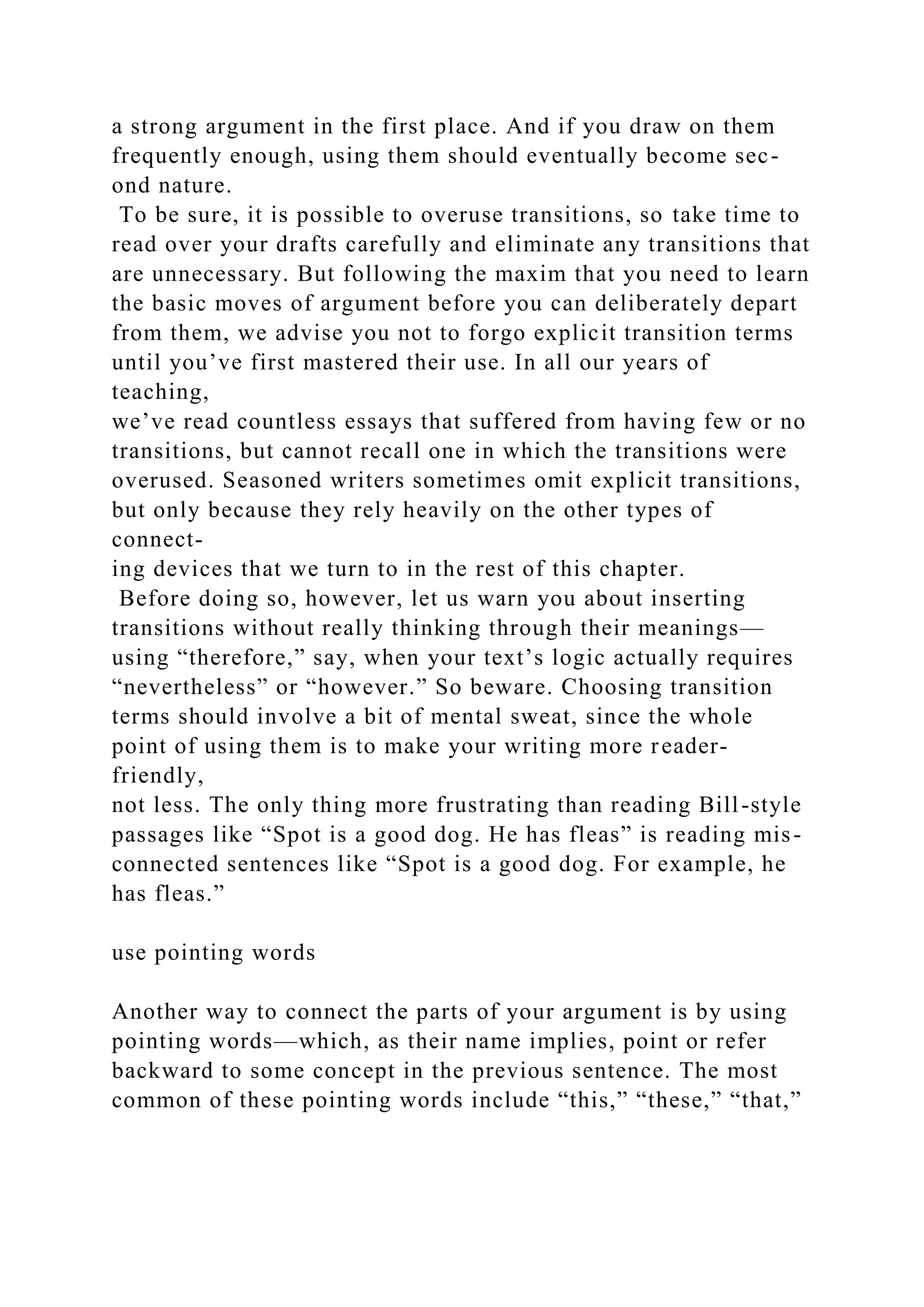 a strong argument in the first place. And if you draw on them
frequently enough, using them should eventually become sec-
ond nature.
To be sure, it is possible to overuse transitions, so take time to
read over your drafts carefully and eliminate any transitions that
are unnecessary. But following the maxim that you need to learn
the basic moves of argument before you can deliberately depart
from them, we advise you not to forgo explicit transition terms
until you’ve first mastered their use. In all our years of
teaching,
we’ve read countless essays that suffered from having few or no
transitions, but cannot recall one in which the transitions were
overused. Seasoned writers sometimes omit explicit transitions,
but only because they rely heavily on the other types of
connect-
ing devices that we turn to in the rest of this chapter.
Before doing so, however, let us warn you about inserting
transitions without really thinking through their meanings—
using “therefore,” say, when your text’s logic actually requires
“nevertheless” or “however.” So beware. Choosing transition
terms should involve a bit of mental sweat, since the whole
point of using them is to make your writing more reader-
friendly,
not less. The only thing more frustrating than reading Bill-style
passages like “Spot is a good dog. He has fleas” is reading mis-
connected sentences like “Spot is a good dog. For example, he
has fleas.”
use pointing words
Another way to connect the parts of your argument is by using
pointing words—which, as their name implies, point or refer
backward to some concept in the previous sentence. The most
common of these pointing words include “this,” “these,” “that,”
 