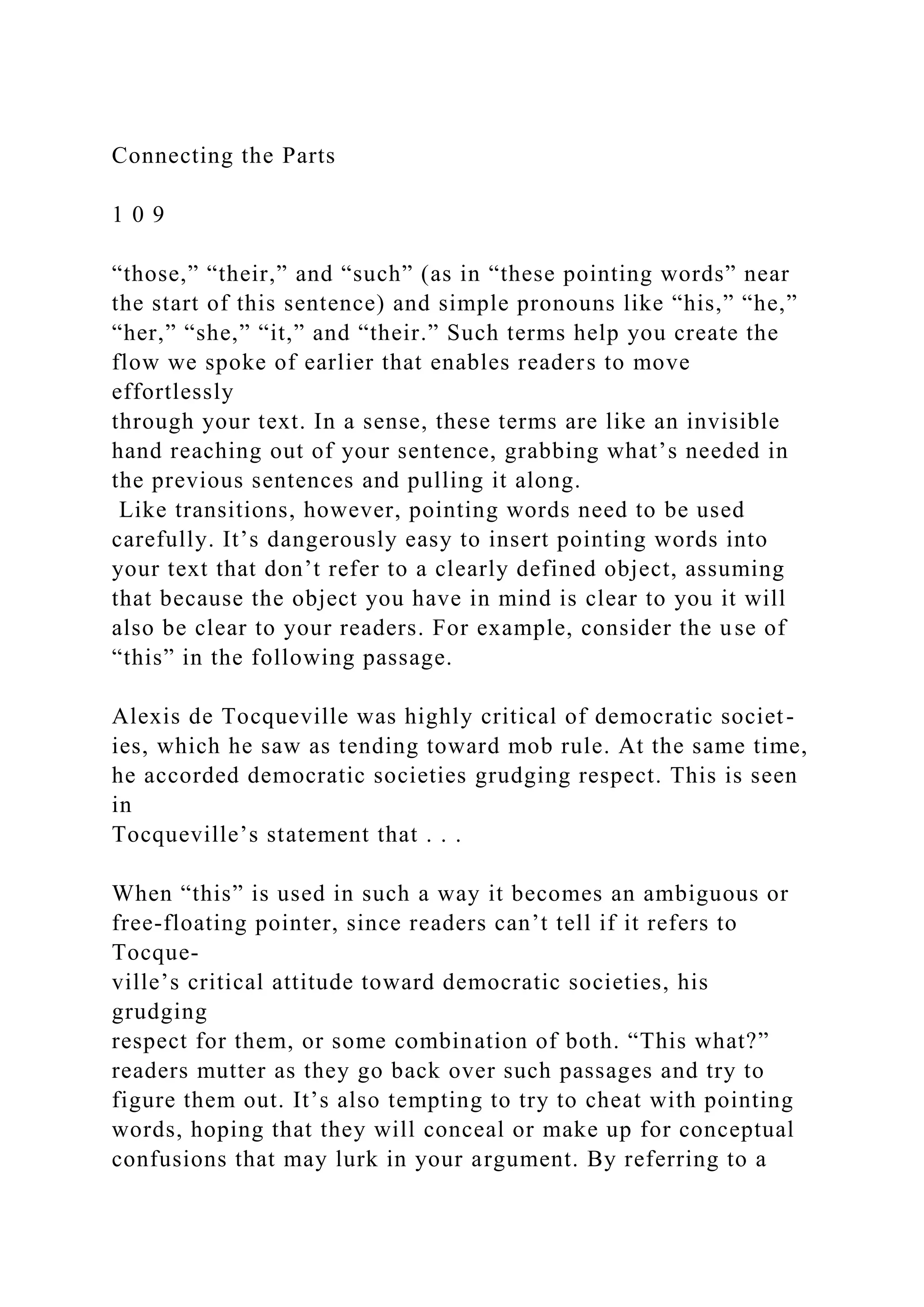 Connecting the Parts
1 0 9
“those,” “their,” and “such” (as in “these pointing words” near
the start of this sentence) and simple pronouns like “his,” “he,”
“her,” “she,” “it,” and “their.” Such terms help you create the
flow we spoke of earlier that enables readers to move
effortlessly
through your text. In a sense, these terms are like an invisible
hand reaching out of your sentence, grabbing what’s needed in
the previous sentences and pulling it along.
Like transitions, however, pointing words need to be used
carefully. It’s dangerously easy to insert pointing words into
your text that don’t refer to a clearly defined object, assuming
that because the object you have in mind is clear to you it will
also be clear to your readers. For example, consider the use of
“this” in the following passage.
Alexis de Tocqueville was highly critical of democratic societ-
ies, which he saw as tending toward mob rule. At the same time,
he accorded democratic societies grudging respect. This is seen
in
Tocqueville’s statement that . . .
When “this” is used in such a way it becomes an ambiguous or
free-floating pointer, since readers can’t tell if it refers to
Tocque-
ville’s critical attitude toward democratic societies, his
grudging
respect for them, or some combination of both. “This what?”
readers mutter as they go back over such passages and try to
figure them out. It’s also tempting to try to cheat with pointing
words, hoping that they will conceal or make up for conceptual
confusions that may lurk in your argument. By referring to a
 