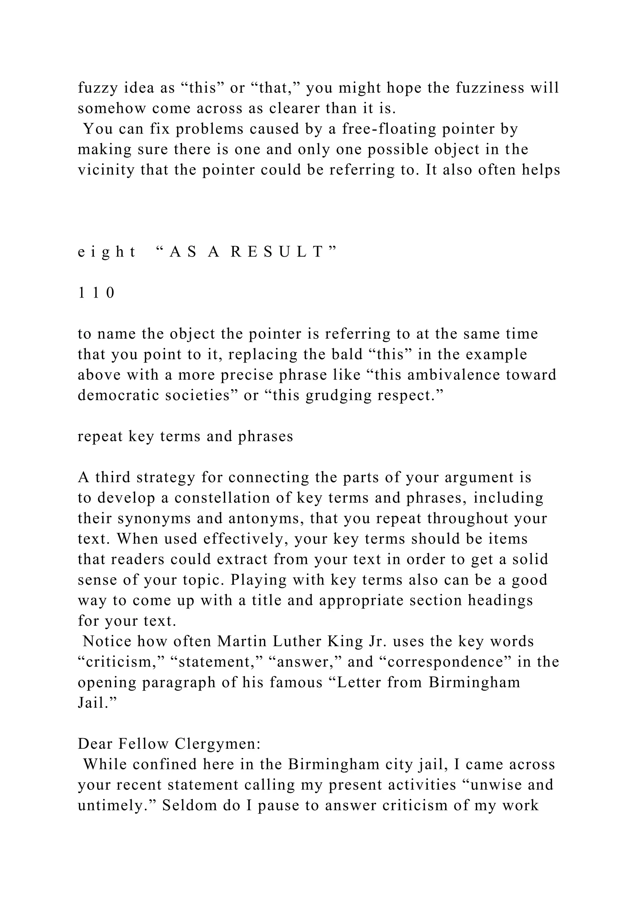 fuzzy idea as “this” or “that,” you might hope the fuzziness will
somehow come across as clearer than it is.
You can fix problems caused by a free-floating pointer by
making sure there is one and only one possible object in the
vicinity that the pointer could be referring to. It also often helps
e i g h t “ A S A R E S U L T ”
1 1 0
to name the object the pointer is referring to at the same time
that you point to it, replacing the bald “this” in the example
above with a more precise phrase like “this ambivalence toward
democratic societies” or “this grudging respect.”
repeat key terms and phrases
A third strategy for connecting the parts of your argument is
to develop a constellation of key terms and phrases, including
their synonyms and antonyms, that you repeat throughout your
text. When used effectively, your key terms should be items
that readers could extract from your text in order to get a solid
sense of your topic. Playing with key terms also can be a good
way to come up with a title and appropriate section headings
for your text.
Notice how often Martin Luther King Jr. uses the key words
“criticism,” “statement,” “answer,” and “correspondence” in the
opening paragraph of his famous “Letter from Birmingham
Jail.”
Dear Fellow Clergymen:
While confined here in the Birmingham city jail, I came across
your recent statement calling my present activities “unwise and
untimely.” Seldom do I pause to answer criticism of my work
 