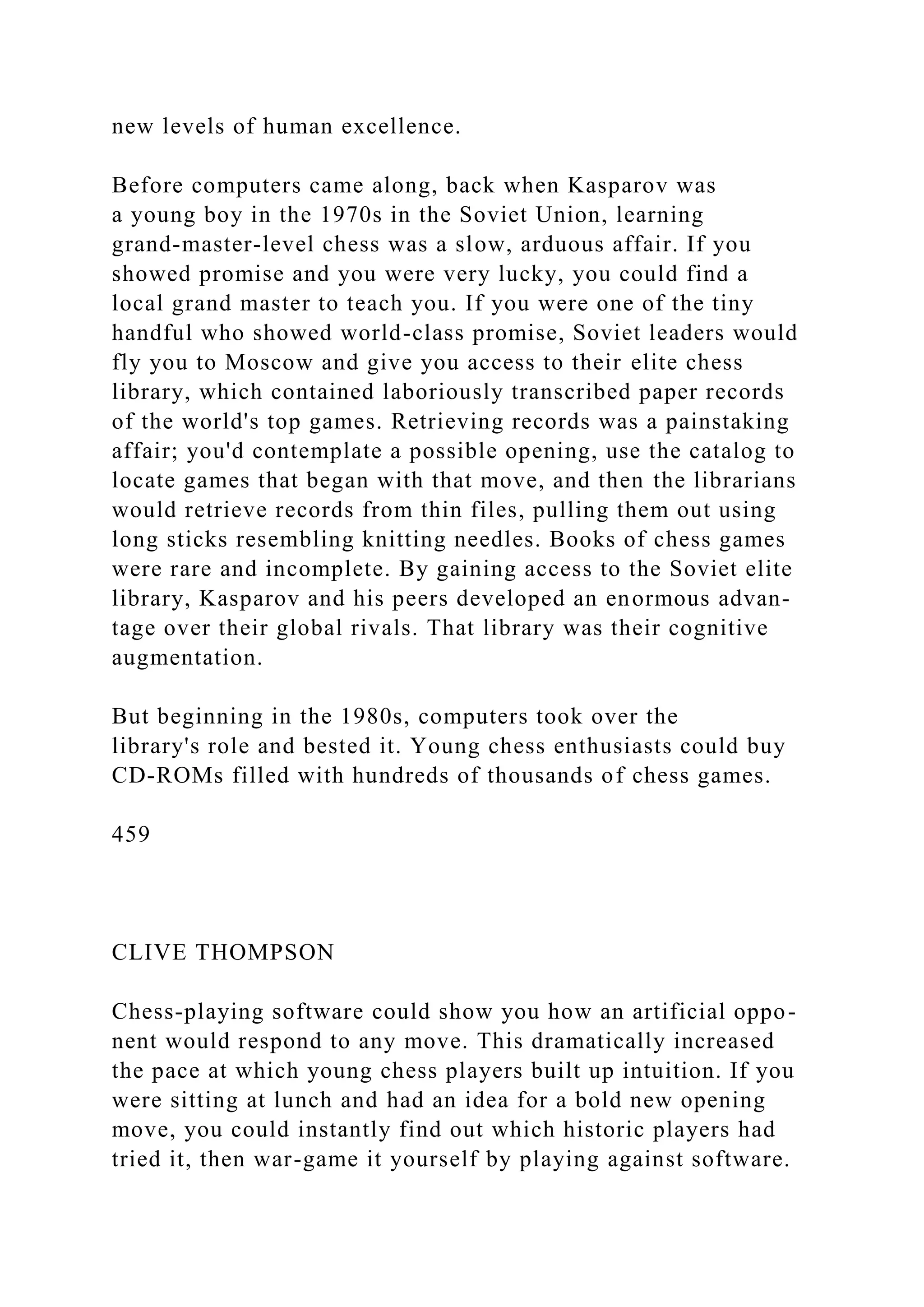 new levels of human excellence.
Before computers came along, back when Kasparov was
a young boy in the 1970s in the Soviet Union, learning
grand-master-level chess was a slow, arduous affair. If you
showed promise and you were very lucky, you could find a
local grand master to teach you. If you were one of the tiny
handful who showed world-class promise, Soviet leaders would
fly you to Moscow and give you access to their elite chess
library, which contained laboriously transcribed paper records
of the world's top games. Retrieving records was a painstaking
affair; you'd contemplate a possible opening, use the catalog to
locate games that began with that move, and then the librarians
would retrieve records from thin files, pulling them out using
long sticks resembling knitting needles. Books of chess games
were rare and incomplete. By gaining access to the Soviet elite
library, Kasparov and his peers developed an enormous advan-
tage over their global rivals. That library was their cognitive
augmentation.
But beginning in the 1980s, computers took over the
library's role and bested it. Young chess enthusiasts could buy
CD-ROMs filled with hundreds of thousands of chess games.
459
CLIVE THOMPSON
Chess-playing software could show you how an artificial oppo-
nent would respond to any move. This dramatically increased
the pace at which young chess players built up intuition. If you
were sitting at lunch and had an idea for a bold new opening
move, you could instantly find out which historic players had
tried it, then war-game it yourself by playing against software.
 