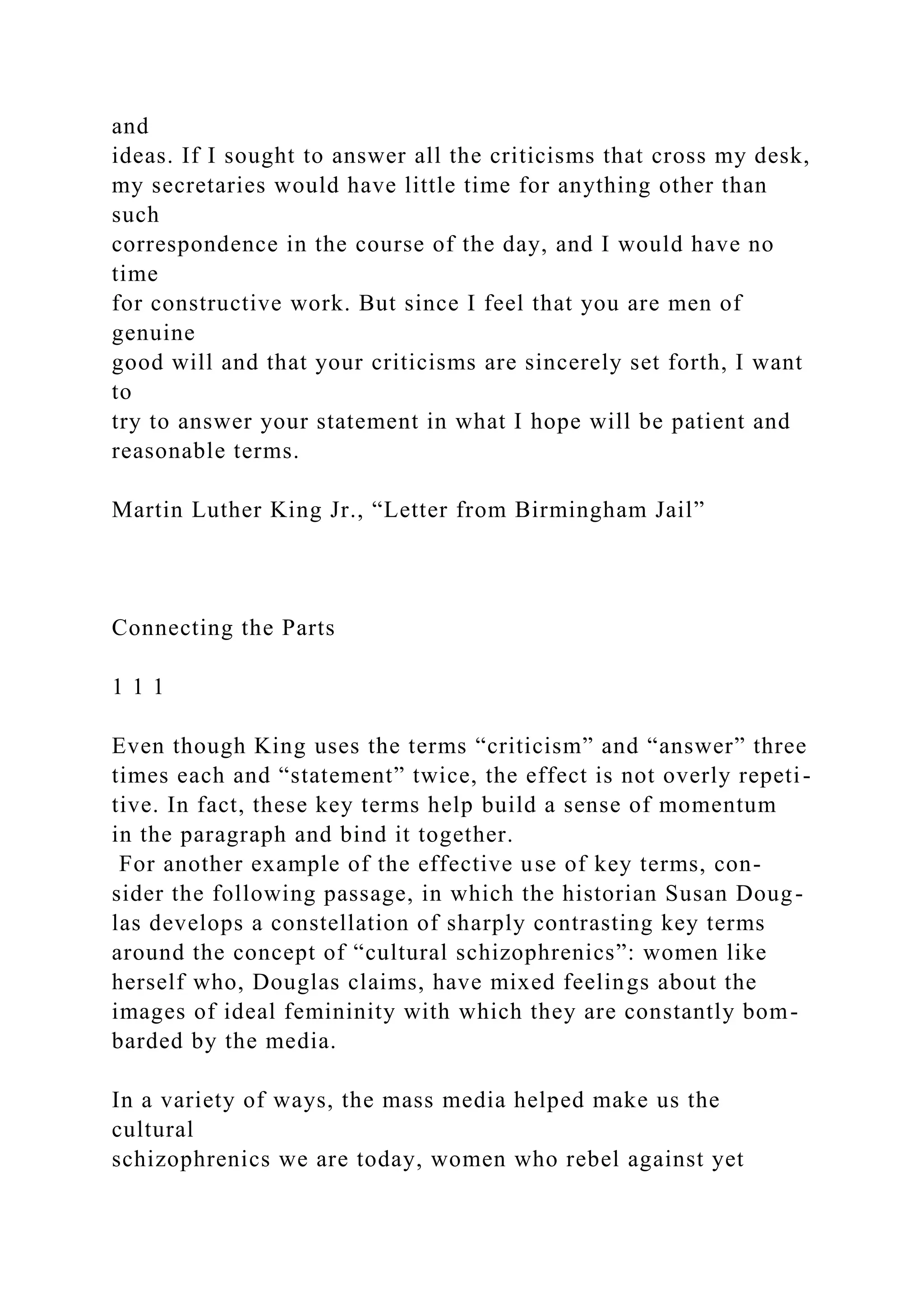 and
ideas. If I sought to answer all the criticisms that cross my desk,
my secretaries would have little time for anything other than
such
correspondence in the course of the day, and I would have no
time
for constructive work. But since I feel that you are men of
genuine
good will and that your criticisms are sincerely set forth, I want
to
try to answer your statement in what I hope will be patient and
reasonable terms.
Martin Luther King Jr., “Letter from Birmingham Jail”
Connecting the Parts
1 1 1
Even though King uses the terms “criticism” and “answer” three
times each and “statement” twice, the effect is not overly repeti-
tive. In fact, these key terms help build a sense of momentum
in the paragraph and bind it together.
For another example of the effective use of key terms, con-
sider the following passage, in which the historian Susan Doug-
las develops a constellation of sharply contrasting key terms
around the concept of “cultural schizophrenics”: women like
herself who, Douglas claims, have mixed feelings about the
images of ideal femininity with which they are constantly bom-
barded by the media.
In a variety of ways, the mass media helped make us the
cultural
schizophrenics we are today, women who rebel against yet
 
