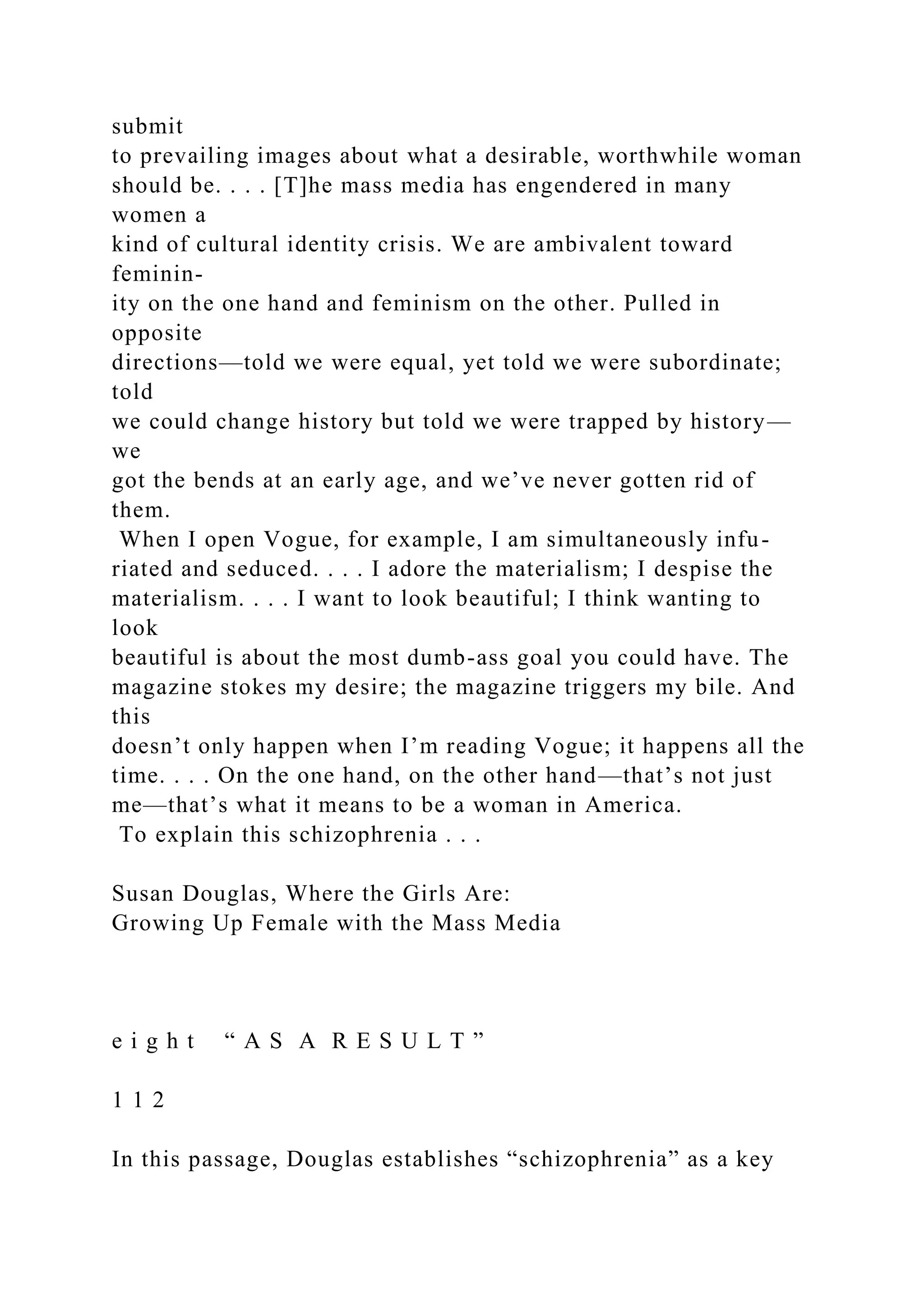submit
to prevailing images about what a desirable, worthwhile woman
should be. . . . [T]he mass media has engendered in many
women a
kind of cultural identity crisis. We are ambivalent toward
feminin-
ity on the one hand and feminism on the other. Pulled in
opposite
directions—told we were equal, yet told we were subordinate;
told
we could change history but told we were trapped by history—
we
got the bends at an early age, and we’ve never gotten rid of
them.
When I open Vogue, for example, I am simultaneously infu-
riated and seduced. . . . I adore the materialism; I despise the
materialism. . . . I want to look beautiful; I think wanting to
look
beautiful is about the most dumb-ass goal you could have. The
magazine stokes my desire; the magazine triggers my bile. And
this
doesn’t only happen when I’m reading Vogue; it happens all the
time. . . . On the one hand, on the other hand—that’s not just
me—that’s what it means to be a woman in America.
To explain this schizophrenia . . .
Susan Douglas, Where the Girls Are:
Growing Up Female with the Mass Media
e i g h t “ A S A R E S U L T ”
1 1 2
In this passage, Douglas establishes “schizophrenia” as a key
 
